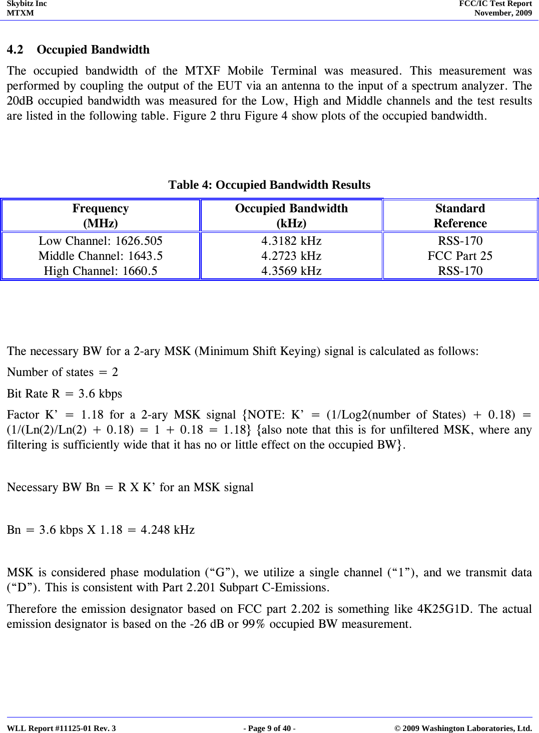 Skybitz Inc MTXM  FCC/IC Test Report November, 2009     WLL Report #11125-01 Rev. 3  - Page 9 of 40 -  © 2009 Washington Laboratories, Ltd.  4.2 Occupied Bandwidth The occupied bandwidth of the MTXF Mobile Terminal was measured. This measurement was performed by coupling the output of the EUT via an antenna to the input of a spectrum analyzer. The 20dB occupied bandwidth was measured for the Low, High and Middle channels and the test results are listed in the following table. Figure 2 thru Figure 4 show plots of the occupied bandwidth.   Table 4: Occupied Bandwidth Results Frequency (MHz) Occupied Bandwidth (kHz) Standard  Reference Low Channel: 1626.505  4.3182 kHz  RSS-170 Middle Channel: 1643.5  4.2723 kHz  FCC Part 25 High Channel: 1660.5  4.3569 kHz  RSS-170    The necessary BW for a 2-ary MSK (Minimum Shift Keying) signal is calculated as follows: Number of states = 2 Bit Rate R = 3.6 kbps Factor K’ = 1.18 for a 2-ary MSK signal {NOTE: K’ = (1/Log2(number of States) + 0.18) = (1/(Ln(2)/Ln(2) + 0.18) = 1 + 0.18 = 1.18} {also note that this is for unfiltered MSK, where any filtering is sufficiently wide that it has no or little effect on the occupied BW}.  Necessary BW Bn = R X K’ for an MSK signal  Bn = 3.6 kbps X 1.18 = 4.248 kHz  MSK is considered phase modulation (“G”), we utilize a single channel (“1”), and we transmit data (“D”). This is consistent with Part 2.201 Subpart C-Emissions. Therefore the emission designator based on FCC part 2.202 is something like 4K25G1D. The actual emission designator is based on the -26 dB or 99% occupied BW measurement.  