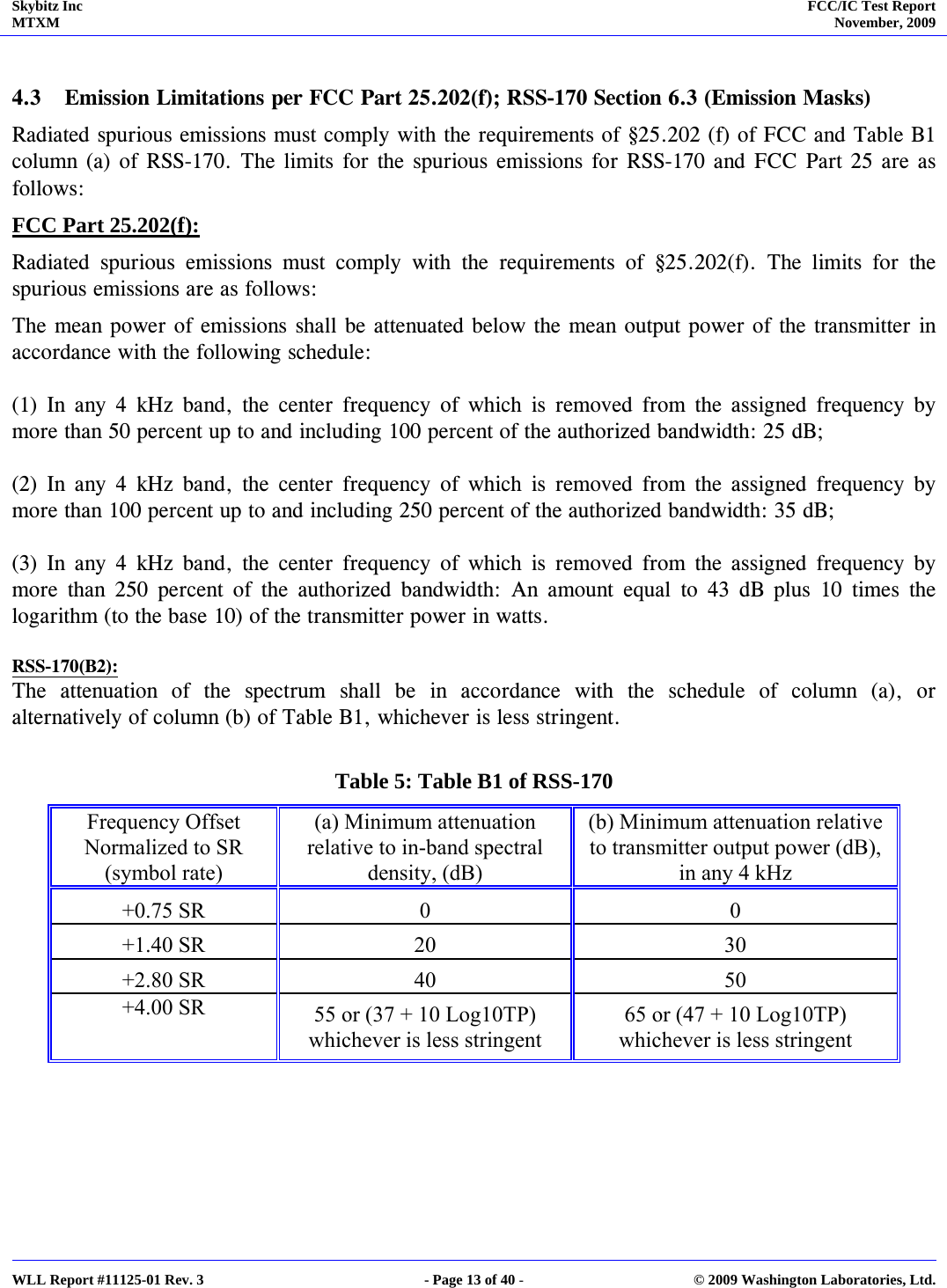 Skybitz Inc MTXM  FCC/IC Test Report November, 2009     WLL Report #11125-01 Rev. 3  - Page 13 of 40 -  © 2009 Washington Laboratories, Ltd.  4.3 Emission Limitations per FCC Part 25.202(f); RSS-170 Section 6.3 (Emission Masks)  Radiated spurious emissions must comply with the requirements of §25.202 (f) of FCC and Table B1 column (a) of RSS-170. The limits for the spurious emissions for RSS-170 and FCC Part 25 are as follows: FCC Part 25.202(f): Radiated spurious emissions must comply with the requirements of §25.202(f). The limits for the spurious emissions are as follows: The mean power of emissions shall be attenuated below the mean output power of the transmitter in accordance with the following schedule:  (1) In any 4 kHz band, the center frequency of which is removed from the assigned frequency by more than 50 percent up to and including 100 percent of the authorized bandwidth: 25 dB;  (2) In any 4 kHz band, the center frequency of which is removed from the assigned frequency by more than 100 percent up to and including 250 percent of the authorized bandwidth: 35 dB;  (3) In any 4 kHz band, the center frequency of which is removed from the assigned frequency by more than 250 percent of the authorized bandwidth: An amount equal to 43 dB plus 10 times the logarithm (to the base 10) of the transmitter power in watts.  RSS-170(B2): The attenuation of the spectrum shall be in accordance with the schedule of column (a), or alternatively of column (b) of Table B1, whichever is less stringent.   Table 5: Table B1 of RSS-170 Frequency Offset  Normalized to SR  (symbol rate)  (a) Minimum attenuation relative to in-band spectral density, (dB) (b) Minimum attenuation relative to transmitter output power (dB), in any 4 kHz +0.75 SR   0  0 +1.40 SR   20  30 +2.80 SR   40  50 +4.00 SR   55 or (37 + 10 Log10TP) whichever is less stringent 65 or (47 + 10 Log10TP) whichever is less stringent    