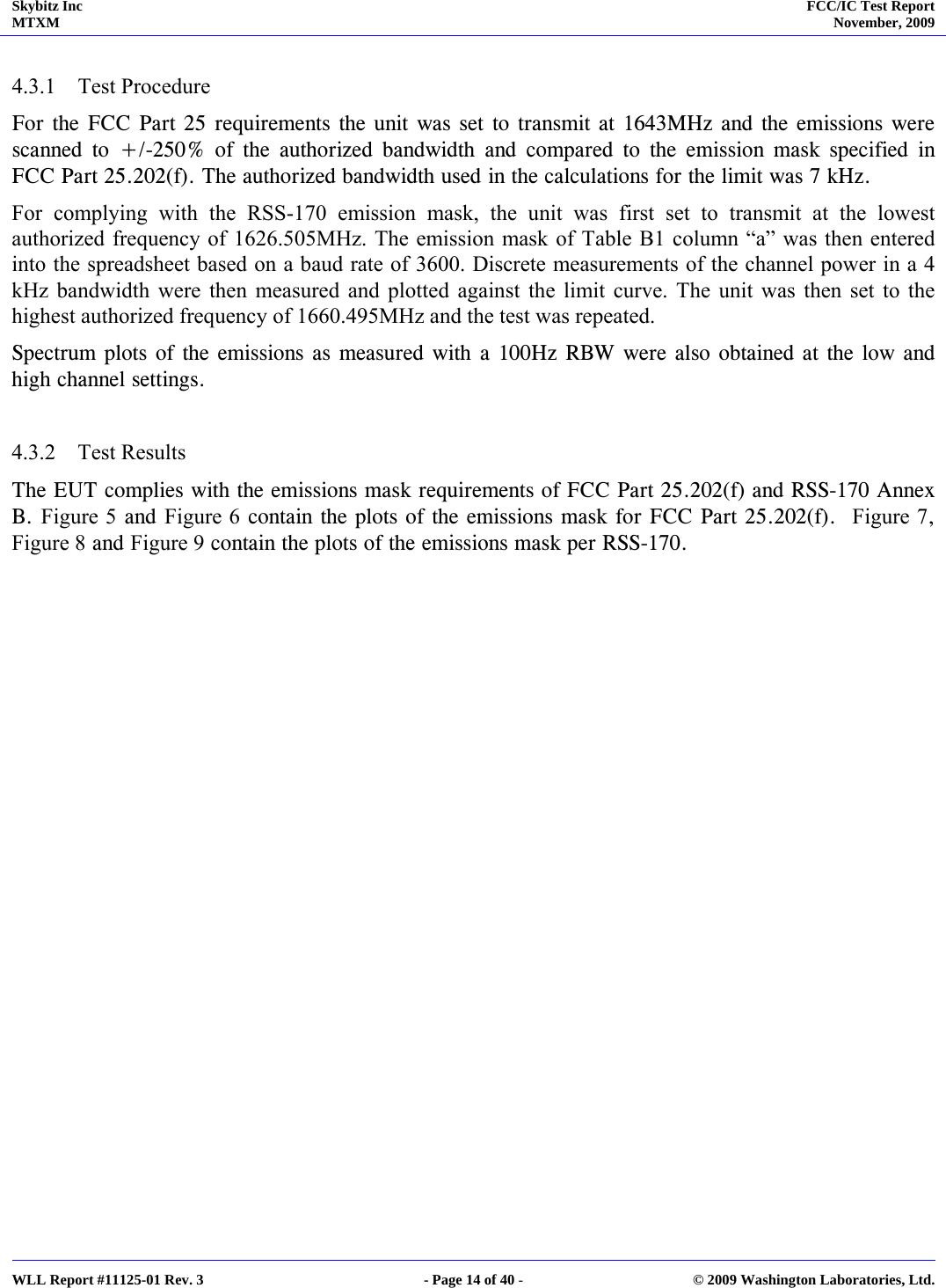 Skybitz Inc MTXM  FCC/IC Test Report November, 2009     WLL Report #11125-01 Rev. 3  - Page 14 of 40 -  © 2009 Washington Laboratories, Ltd.  4.3.1 Test Procedure For the FCC Part 25 requirements the unit was set to transmit at 1643MHz and the emissions were scanned to +/-250% of the authorized bandwidth and compared to the emission mask specified in FCC Part 25.202(f). The authorized bandwidth used in the calculations for the limit was 7 kHz. For complying with the RSS-170 emission mask, the unit was first set to transmit at the lowest authorized frequency of 1626.505MHz. The emission mask of Table B1 column “a” was then entered into the spreadsheet based on a baud rate of 3600. Discrete measurements of the channel power in a 4 kHz bandwidth were then measured and plotted against the limit curve. The unit was then set to the highest authorized frequency of 1660.495MHz and the test was repeated.  Spectrum plots of the emissions as measured with a 100Hz RBW were also obtained at the low and high channel settings.   4.3.2 Test Results The EUT complies with the emissions mask requirements of FCC Part 25.202(f) and RSS-170 Annex B. Figure 5 and Figure 6 contain the plots of the emissions mask for FCC Part 25.202(f).  Figure 7, Figure 8 and Figure 9 contain the plots of the emissions mask per RSS-170.   