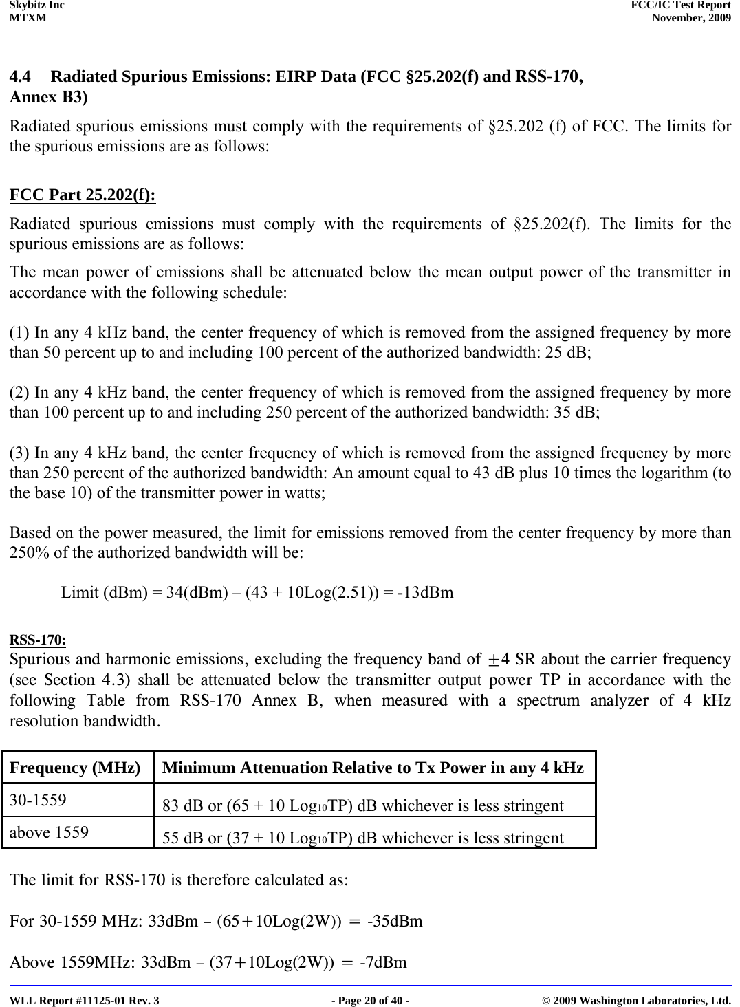 Skybitz Inc MTXM  FCC/IC Test Report November, 2009     WLL Report #11125-01 Rev. 3  - Page 20 of 40 -  © 2009 Washington Laboratories, Ltd.  4.4 Radiated Spurious Emissions: EIRP Data (FCC §25.202(f) and RSS-170, Annex B3) Radiated spurious emissions must comply with the requirements of §25.202 (f) of FCC. The limits for the spurious emissions are as follows:  FCC Part 25.202(f): Radiated spurious emissions must comply with the requirements of §25.202(f). The limits for the spurious emissions are as follows: The mean power of emissions shall be attenuated below the mean output power of the transmitter in accordance with the following schedule:  (1) In any 4 kHz band, the center frequency of which is removed from the assigned frequency by more than 50 percent up to and including 100 percent of the authorized bandwidth: 25 dB;  (2) In any 4 kHz band, the center frequency of which is removed from the assigned frequency by more than 100 percent up to and including 250 percent of the authorized bandwidth: 35 dB;  (3) In any 4 kHz band, the center frequency of which is removed from the assigned frequency by more than 250 percent of the authorized bandwidth: An amount equal to 43 dB plus 10 times the logarithm (to the base 10) of the transmitter power in watts;  Based on the power measured, the limit for emissions removed from the center frequency by more than 250% of the authorized bandwidth will be:    Limit (dBm) = 34(dBm) – (43 + 10Log(2.51)) = -13dBm  RSS-170: Spurious and harmonic emissions, excluding the frequency band of ±4 SR about the carrier frequency (see Section 4.3) shall be attenuated below the transmitter output power TP in accordance with the following Table from RSS-170 Annex B, when measured with a spectrum analyzer of 4 kHz resolution bandwidth.  Frequency (MHz)  Minimum Attenuation Relative to Tx Power in any 4 kHz  30-1559   83 dB or (65 + 10 Log10TP) dB whichever is less stringent  above 1559   55 dB or (37 + 10 Log10TP) dB whichever is less stringent   The limit for RSS-170 is therefore calculated as:  For 30-1559 MHz: 33dBm – (65+10Log(2W)) = -35dBm  Above 1559MHz: 33dBm – (37+10Log(2W)) = -7dBm 