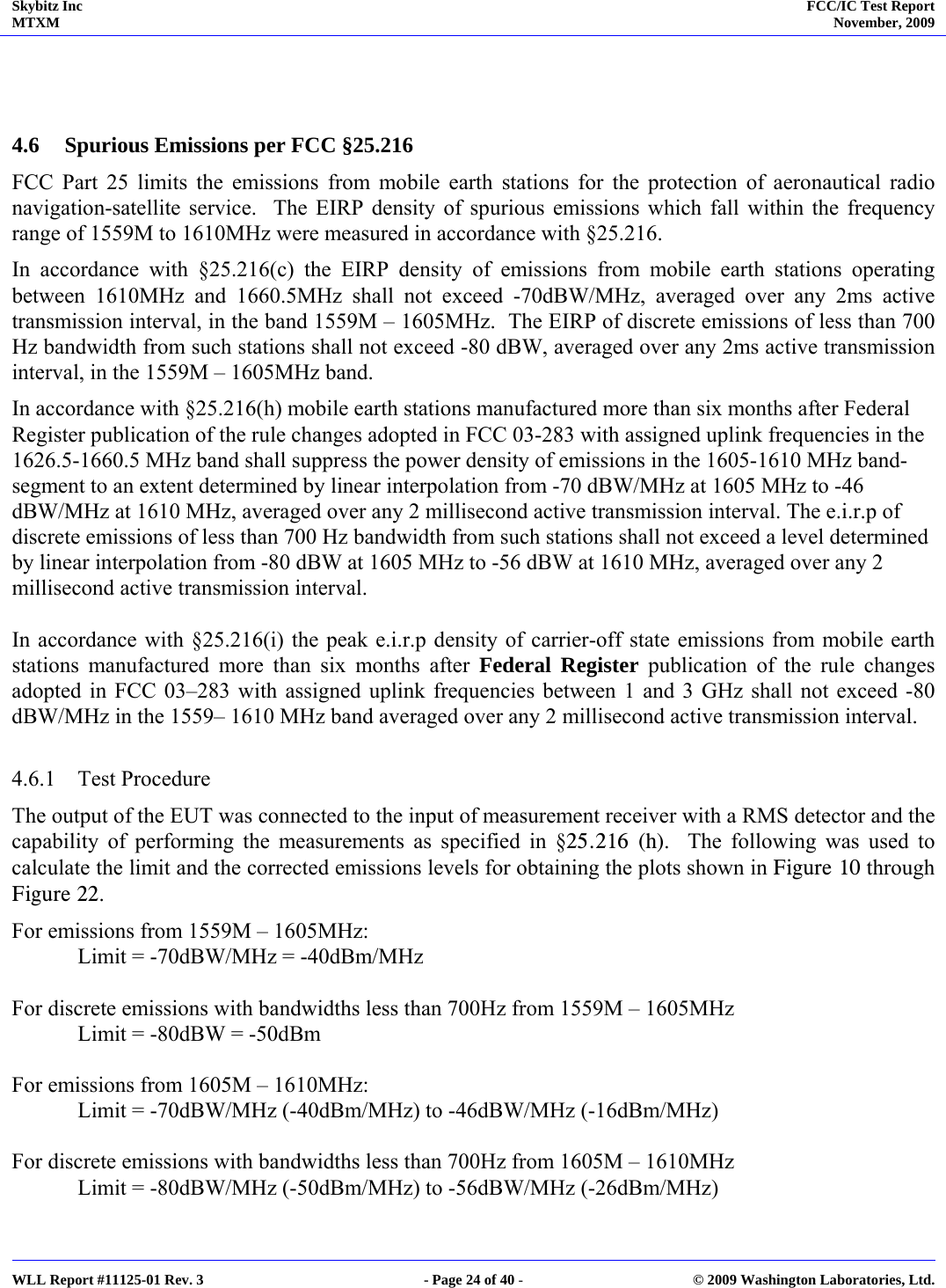 Skybitz Inc MTXM  FCC/IC Test Report November, 2009     WLL Report #11125-01 Rev. 3  - Page 24 of 40 -  © 2009 Washington Laboratories, Ltd.    4.6 Spurious Emissions per FCC §25.216 FCC Part 25 limits the emissions from mobile earth stations for the protection of aeronautical radio navigation-satellite service.  The EIRP density of spurious emissions which fall within the frequency range of 1559M to 1610MHz were measured in accordance with §25.216. In accordance with §25.216(c) the EIRP density of emissions from mobile earth stations operating between 1610MHz and 1660.5MHz shall not exceed -70dBW/MHz, averaged over any 2ms active transmission interval, in the band 1559M – 1605MHz.  The EIRP of discrete emissions of less than 700 Hz bandwidth from such stations shall not exceed -80 dBW, averaged over any 2ms active transmission interval, in the 1559M – 1605MHz band. In accordance with §25.216(h) mobile earth stations manufactured more than six months after Federal Register publication of the rule changes adopted in FCC 03-283 with assigned uplink frequencies in the 1626.5-1660.5 MHz band shall suppress the power density of emissions in the 1605-1610 MHz band-segment to an extent determined by linear interpolation from -70 dBW/MHz at 1605 MHz to -46 dBW/MHz at 1610 MHz, averaged over any 2 millisecond active transmission interval. The e.i.r.p of discrete emissions of less than 700 Hz bandwidth from such stations shall not exceed a level determined by linear interpolation from -80 dBW at 1605 MHz to -56 dBW at 1610 MHz, averaged over any 2 millisecond active transmission interval.  In accordance with §25.216(i) the peak e.i.r.p density of carrier-off state emissions from mobile earth stations manufactured more than six months after Federal Register publication of the rule changes adopted in FCC 03–283 with assigned uplink frequencies between 1 and 3 GHz shall not exceed -80 dBW/MHz in the 1559– 1610 MHz band averaged over any 2 millisecond active transmission interval.  4.6.1 Test Procedure The output of the EUT was connected to the input of measurement receiver with a RMS detector and the capability of performing the measurements as specified in §25.216 (h).  The following was used to calculate the limit and the corrected emissions levels for obtaining the plots shown in Figure 10 through Figure 22.  For emissions from 1559M – 1605MHz: Limit = -70dBW/MHz = -40dBm/MHz  For discrete emissions with bandwidths less than 700Hz from 1559M – 1605MHz Limit = -80dBW = -50dBm  For emissions from 1605M – 1610MHz: Limit = -70dBW/MHz (-40dBm/MHz) to -46dBW/MHz (-16dBm/MHz)   For discrete emissions with bandwidths less than 700Hz from 1605M – 1610MHz Limit = -80dBW/MHz (-50dBm/MHz) to -56dBW/MHz (-26dBm/MHz)    