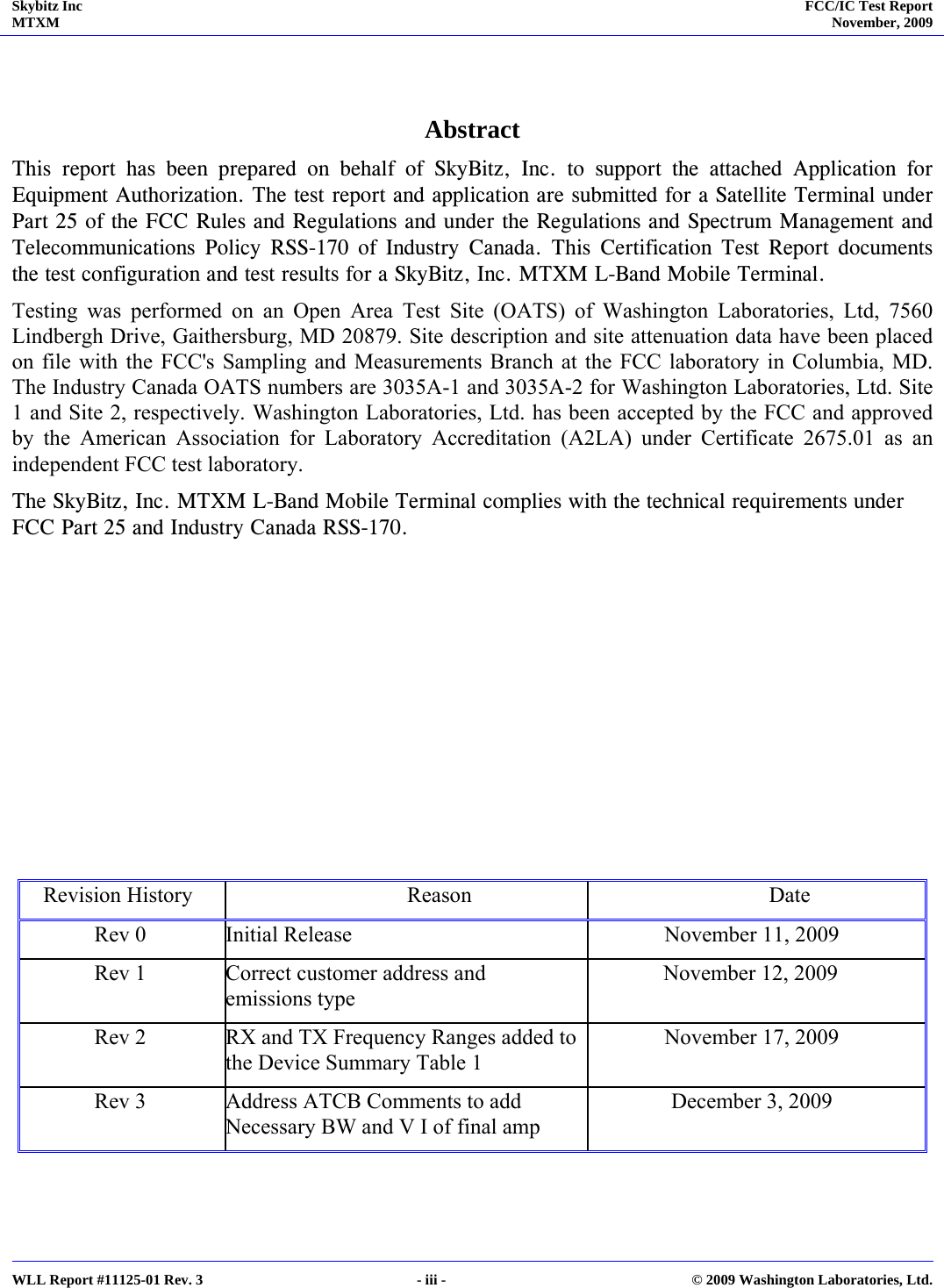 Skybitz Inc MTXM  FCC/IC Test Report November, 2009     WLL Report #11125-01 Rev. 3  - iii -  © 2009 Washington Laboratories, Ltd.  Abstract This report has been prepared on behalf of SkyBitz, Inc. to support the attached Application for Equipment Authorization. The test report and application are submitted for a Satellite Terminal under Part 25 of the FCC Rules and Regulations and under the Regulations and Spectrum Management and Telecommunications Policy RSS-170 of Industry Canada. This Certification Test Report documents the test configuration and test results for a SkyBitz, Inc. MTXM L-Band Mobile Terminal. Testing was performed on an Open Area Test Site (OATS) of Washington Laboratories, Ltd, 7560 Lindbergh Drive, Gaithersburg, MD 20879. Site description and site attenuation data have been placed on file with the FCC&apos;s Sampling and Measurements Branch at the FCC laboratory in Columbia, MD. The Industry Canada OATS numbers are 3035A-1 and 3035A-2 for Washington Laboratories, Ltd. Site 1 and Site 2, respectively. Washington Laboratories, Ltd. has been accepted by the FCC and approved by the American Association for Laboratory Accreditation (A2LA) under Certificate 2675.01 as an independent FCC test laboratory. The SkyBitz, Inc. MTXM L-Band Mobile Terminal complies with the technical requirements under FCC Part 25 and Industry Canada RSS-170.          Revision History  Reason  Date Rev 0 Initial Release  November 11, 2009 Rev 1 Correct customer address and emissions type November 12, 2009 Rev 2 RX and TX Frequency Ranges added to the Device Summary Table 1 November 17, 2009 Rev 3 Address ATCB Comments to add Necessary BW and V I of final amp December 3, 2009  