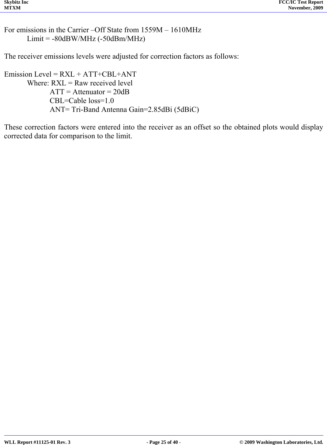 Skybitz Inc MTXM  FCC/IC Test Report November, 2009     WLL Report #11125-01 Rev. 3  - Page 25 of 40 -  © 2009 Washington Laboratories, Ltd.  For emissions in the Carrier –Off State from 1559M – 1610MHz Limit = -80dBW/MHz (-50dBm/MHz)   The receiver emissions levels were adjusted for correction factors as follows:  Emission Level = RXL + ATT+CBL+ANT Where: RXL = Raw received level   ATT = Attenuator = 20dB             CBL=Cable loss=1.0             ANT= Tri-Band Antenna Gain=2.85dBi (5dBiC)  These correction factors were entered into the receiver as an offset so the obtained plots would display corrected data for comparison to the limit. 