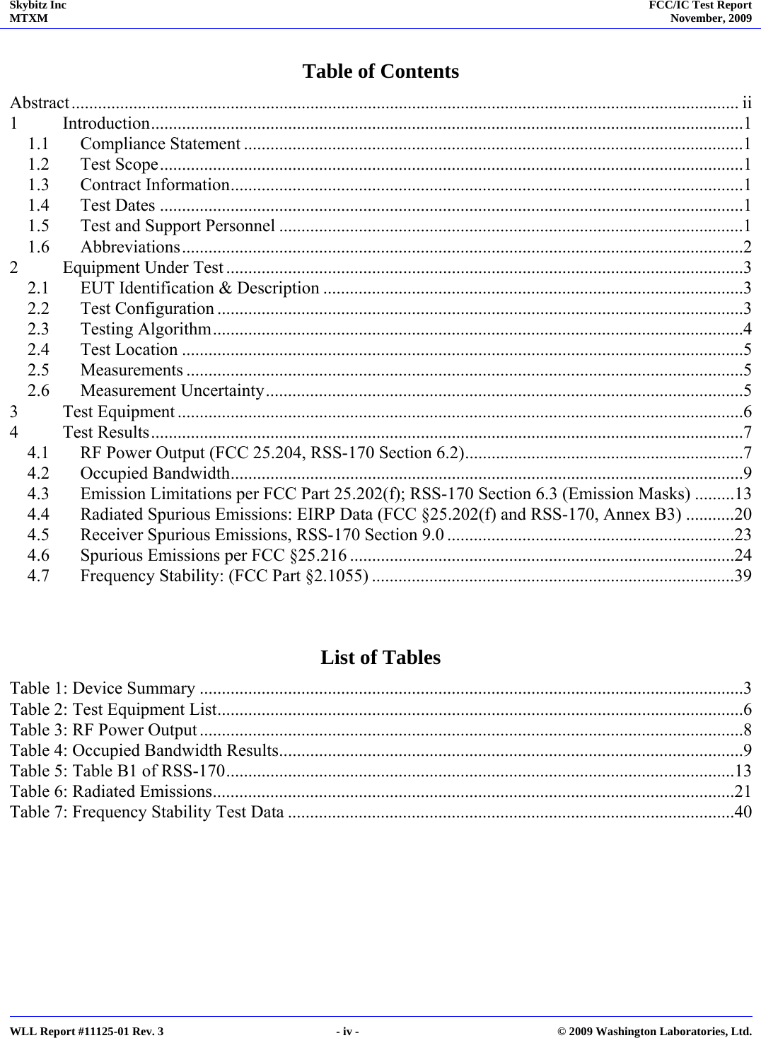 Skybitz Inc MTXM  FCC/IC Test Report November, 2009     WLL Report #11125-01 Rev. 3  - iv -  © 2009 Washington Laboratories, Ltd. Table of Contents Abstract....................................................................................................................................................... ii 1 Introduction......................................................................................................................................1 1.1 Compliance Statement .................................................................................................................1 1.2 Test Scope....................................................................................................................................1 1.3 Contract Information....................................................................................................................1 1.4 Test Dates ....................................................................................................................................1 1.5  Test and Support Personnel .........................................................................................................1 1.6 Abbreviations...............................................................................................................................2 2  Equipment Under Test .....................................................................................................................3 2.1  EUT Identification &amp; Description ...............................................................................................3 2.2 Test Configuration .......................................................................................................................3 2.3 Testing Algorithm........................................................................................................................4 2.4 Test Location ...............................................................................................................................5 2.5 Measurements ..............................................................................................................................5 2.6 Measurement Uncertainty............................................................................................................5 3 Test Equipment ................................................................................................................................6 4 Test Results......................................................................................................................................7 4.1  RF Power Output (FCC 25.204, RSS-170 Section 6.2)...............................................................7 4.2 Occupied Bandwidth....................................................................................................................9 4.3  Emission Limitations per FCC Part 25.202(f); RSS-170 Section 6.3 (Emission Masks) .........13 4.4  Radiated Spurious Emissions: EIRP Data (FCC §25.202(f) and RSS-170, Annex B3) ...........20 4.5  Receiver Spurious Emissions, RSS-170 Section 9.0 .................................................................23 4.6  Spurious Emissions per FCC §25.216 .......................................................................................24 4.7  Frequency Stability: (FCC Part §2.1055) ..................................................................................39   List of Tables Table 1: Device Summary ...........................................................................................................................3 Table 2: Test Equipment List.......................................................................................................................6 Table 3: RF Power Output ...........................................................................................................................8 Table 4: Occupied Bandwidth Results.........................................................................................................9 Table 5: Table B1 of RSS-170...................................................................................................................13 Table 6: Radiated Emissions......................................................................................................................21 Table 7: Frequency Stability Test Data .....................................................................................................40   