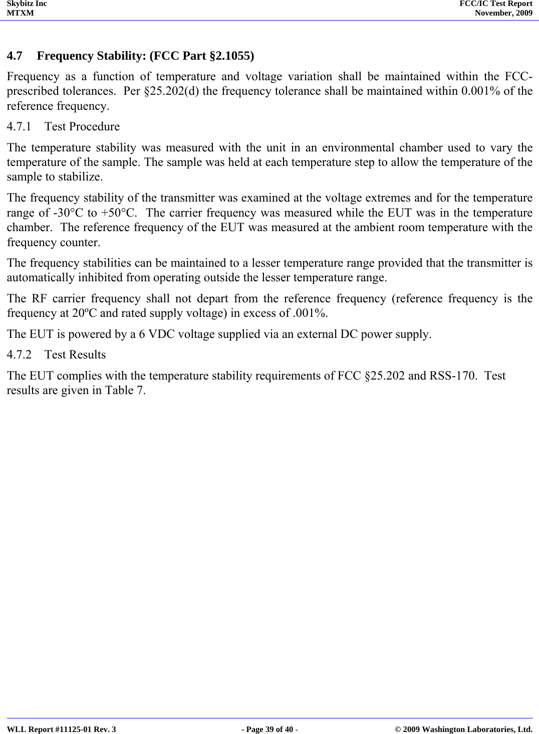 Skybitz Inc MTXM  FCC/IC Test Report November, 2009     WLL Report #11125-01 Rev. 3  - Page 39 of 40 -  © 2009 Washington Laboratories, Ltd.  4.7 Frequency Stability: (FCC Part §2.1055) Frequency as a function of temperature and voltage variation shall be maintained within the FCC-prescribed tolerances.  Per §25.202(d) the frequency tolerance shall be maintained within 0.001% of the reference frequency. 4.7.1 Test Procedure The temperature stability was measured with the unit in an environmental chamber used to vary the temperature of the sample. The sample was held at each temperature step to allow the temperature of the sample to stabilize. The frequency stability of the transmitter was examined at the voltage extremes and for the temperature range of -30°C to +50°C.  The carrier frequency was measured while the EUT was in the temperature chamber.  The reference frequency of the EUT was measured at the ambient room temperature with the frequency counter. The frequency stabilities can be maintained to a lesser temperature range provided that the transmitter is automatically inhibited from operating outside the lesser temperature range. The RF carrier frequency shall not depart from the reference frequency (reference frequency is the frequency at 20ºC and rated supply voltage) in excess of .001%. The EUT is powered by a 6 VDC voltage supplied via an external DC power supply.  4.7.2 Test Results The EUT complies with the temperature stability requirements of FCC §25.202 and RSS-170.  Test results are given in Table 7.  