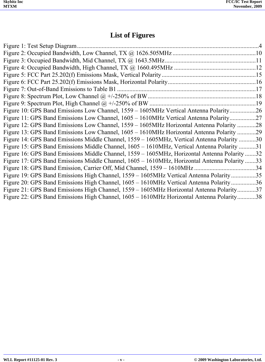 Skybitz Inc MTXM  FCC/IC Test Report November, 2009     WLL Report #11125-01 Rev. 3  - v -  © 2009 Washington Laboratories, Ltd.  List of Figures Figure 1: Test Setup Diagram......................................................................................................................4 Figure 2: Occupied Bandwidth, Low Channel, TX @ 1626.505MHz ......................................................10 Figure 3: Occupied Bandwidth, Mid Channel, TX @ 1643.5MHz...........................................................11 Figure 4: Occupied Bandwidth, High Channel, TX @ 1660.495MHz .....................................................12 Figure 5: FCC Part 25.202(f) Emissions Mask, Vertical Polarity.............................................................15 Figure 6: FCC Part 25.202(f) Emissions Mask, Horizontal Polarity.........................................................16 Figure 7: Out-of-Band Emissions to Table B1 ..........................................................................................17 Figure 8: Spectrum Plot, Low Channel @ +/-250% of BW ......................................................................18 Figure 9: Spectrum Plot, High Channel @ +/-250% of BW .....................................................................19 Figure 10: GPS Band Emissions Low Channel, 1559 – 1605MHz Vertical Antenna Polarity.................26 Figure 11: GPS Band Emissions Low Channel, 1605 – 1610MHz Vertical Antenna Polarity.................27 Figure 12: GPS Band Emissions Low Channel, 1559 – 1605MHz Horizontal Antenna Polarity ............28 Figure 13: GPS Band Emissions Low Channel, 1605 – 1610MHz Horizontal Antenna Polarity ............29 Figure 14: GPS Band Emissions Middle Channel, 1559 – 1605MHz, Vertical Antenna Polarity ...........30 Figure 15: GPS Band Emissions Middle Channel, 1605 – 1610MHz, Vertical Antenna Polarity ...........31 Figure 16: GPS Band Emissions Middle Channel, 1559 – 1605MHz, Horizontal Antenna Polarity .......32 Figure 17: GPS Band Emissions Middle Channel, 1605 – 1610MHz, Horizontal Antenna Polarity .......33 Figure 18: GPS Band Emission, Carrier Off, Mid Channel, 1559 – 1610MHz ........................................34 Figure 19: GPS Band Emissions High Channel, 1559 – 1605MHz Vertical Antenna Polarity................35 Figure 20: GPS Band Emissions High Channel, 1605 – 1610MHz Vertical Antenna Polarity................36 Figure 21: GPS Band Emissions High Channel, 1559 – 1605MHz Horizontal Antenna Polarity............37 Figure 22: GPS Band Emissions High Channel, 1605 – 1610MHz Horizontal Antenna Polarity............38   