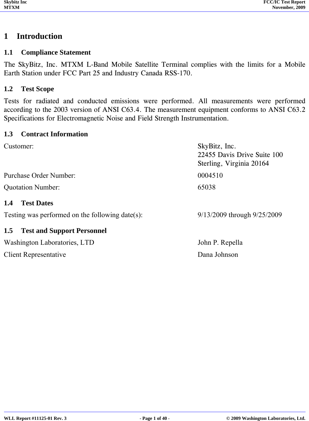 Skybitz Inc MTXM  FCC/IC Test Report November, 2009     WLL Report #11125-01 Rev. 3  - Page 1 of 40 -  © 2009 Washington Laboratories, Ltd.  1 Introduction 1.1 Compliance Statement The SkyBitz, Inc. MTXM L-Band Mobile Satellite Terminal complies with the limits for a Mobile Earth Station under FCC Part 25 and Industry Canada RSS-170. 1.2 Test Scope Tests for radiated and conducted emissions were performed. All measurements were performed according to the 2003 version of ANSI C63.4. The measurement equipment conforms to ANSI C63.2 Specifications for Electromagnetic Noise and Field Strength Instrumentation. 1.3 Contract Information Customer:      SkyBitz, Inc.       22455 Davis Drive Suite 100      Sterling, Virginia 20164  Purchase Order Number:      0004510 Quotation Number:    65038 1.4 Test Dates Testing was performed on the following date(s):      9/13/2009 through 9/25/2009 1.5 Test and Support Personnel Washington Laboratories, LTD     John P. Repella Client Representative       Dana Johnson 