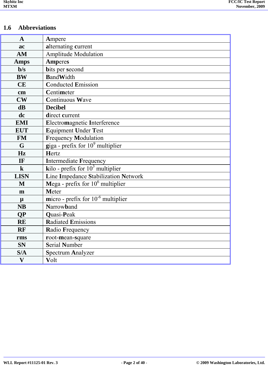 Skybitz Inc MTXM  FCC/IC Test Report November, 2009     WLL Report #11125-01 Rev. 3  - Page 2 of 40 -  © 2009 Washington Laboratories, Ltd.  1.6 Abbreviations A  Ampere ac  alternating current AM  Amplitude Modulation Amps   Amperes  b/s  bits per second BW  BandWidth CE  Conducted Emission cm  Centimeter CW  Continuous Wave dB  Decibel dc  direct current EMI  Electromagnetic Interference EUT  Equipment Under Test FM  Frequency Modulation G  giga - prefix for 109 multiplier Hz  Hertz IF  Intermediate Frequency k  kilo - prefix for 103 multiplier LISN  Line Impedance Stabilization Network M  Mega - prefix for 106 multiplier m  Meter µ  micro - prefix for 10-6 multiplier NB  Narrowband QP  Quasi-Peak RE  Radiated Emissions RF  Radio Frequency rms  root-mean-square SN  Serial Number S/A  Spectrum Analyzer V  Volt  