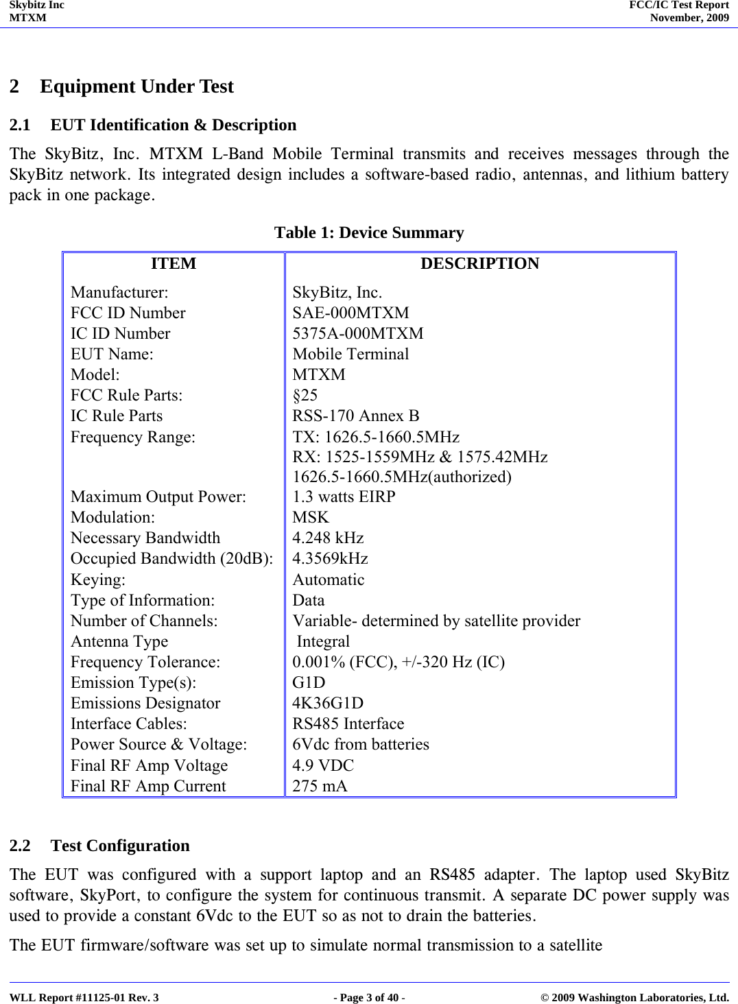 Skybitz Inc MTXM  FCC/IC Test Report November, 2009     WLL Report #11125-01 Rev. 3  - Page 3 of 40 -  © 2009 Washington Laboratories, Ltd.  2 Equipment Under Test  2.1 EUT Identification &amp; Description   The SkyBitz, Inc. MTXM L-Band Mobile Terminal transmits and receives messages through the SkyBitz network. Its integrated design includes a software-based radio, antennas, and lithium battery pack in one package. Table 1: Device Summary  ITEM DESCRIPTION Manufacturer: SkyBitz, Inc. FCC ID Number  SAE-000MTXM IC ID Number  5375A-000MTXM EUT Name:  Mobile Terminal Model: MTXM FCC Rule Parts:  §25 IC Rule Parts  RSS-170 Annex B Frequency Range:  TX: 1626.5-1660.5MHz RX: 1525-1559MHz &amp; 1575.42MHz  1626.5-1660.5MHz(authorized) Maximum Output Power:  1.3 watts EIRP Modulation: MSK Necessary Bandwidth  4.248 kHz Occupied Bandwidth (20dB):  4.3569kHz Keying: Automatic Type of Information:  Data Number of Channels:  Variable- determined by satellite provider Antenna Type    Integral Frequency Tolerance:  0.001% (FCC), +/-320 Hz (IC) Emission Type(s):  G1D Emissions Designator  4K36G1D Interface Cables:  RS485 Interface Power Source &amp; Voltage:  6Vdc from batteries Final RF Amp Voltage  4.9 VDC Final RF Amp Current  275 mA  2.2 Test Configuration The EUT was configured with a support laptop and an RS485 adapter. The laptop used SkyBitz software, SkyPort, to configure the system for continuous transmit. A separate DC power supply was used to provide a constant 6Vdc to the EUT so as not to drain the batteries.  The EUT firmware/software was set up to simulate normal transmission to a satellite  