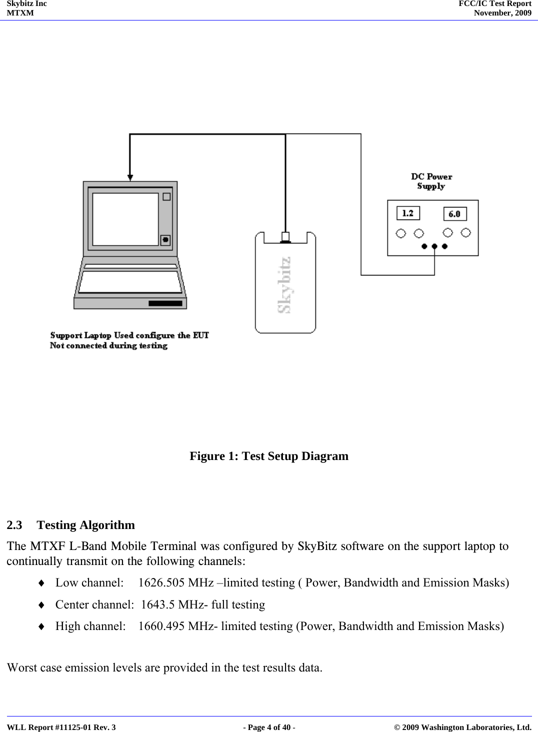 Skybitz Inc MTXM  FCC/IC Test Report November, 2009     WLL Report #11125-01 Rev. 3  - Page 4 of 40 -  © 2009 Washington Laboratories, Ltd.     Figure 1: Test Setup Diagram   2.3 Testing Algorithm  The MTXF L-Band Mobile Terminal was configured by SkyBitz software on the support laptop to continually transmit on the following channels: ♦ Low channel:  1626.505 MHz –limited testing ( Power, Bandwidth and Emission Masks) ♦ Center channel:  1643.5 MHz- full testing ♦ High channel:  1660.495 MHz- limited testing (Power, Bandwidth and Emission Masks)  Worst case emission levels are provided in the test results data. 