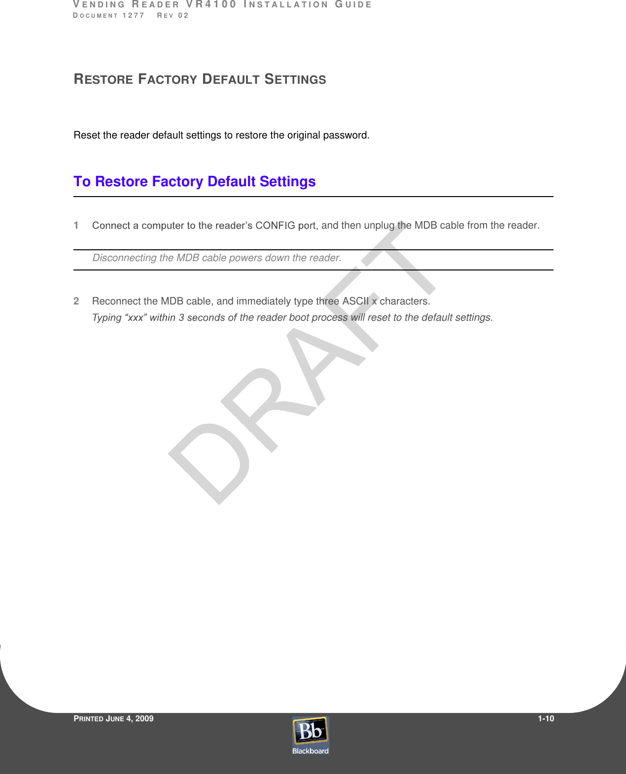 VE N D I N G  RE A D E R  V R 4 1 0 0  I N S T A L L A T I O N  GU I D EDO C U M E N T  1 2 7 7    R E V  0 2PRINTED JUNE 4, 20091-10RESTORE FACTORY DEFAULT SETTINGSReset the reader default settings to restore the original password.To Restore Factory Default Settings1 and then unplug the MDB cable from the reader.Disconnecting the MDB cable powers down the reader.2Reconnect the MDB cable, and immediately type three ASCII x characters.the reader boot process will reset to the default settings.