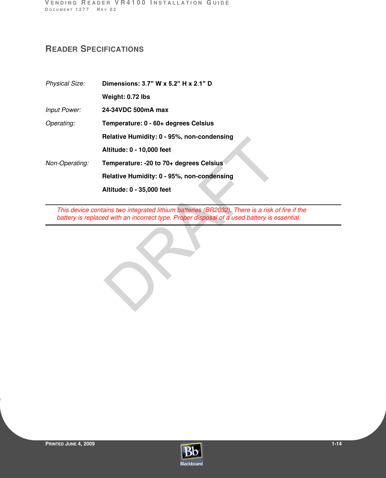 VE N D I N G  RE A D E R  V R 4 1 0 0  I N S T A L L A T I O N  GU I D EDO C U M E N T  1 2 7 7    R E V  0 2PRINTED JUNE 4, 20091-14READER SPECIFICATIONSPhysical Size:  Weight: 0.72 lbsInput Power:  24-34VDC 500mA maxOperating:  Temperature: 0 - 60+ degrees CelsiusRelative Humidity: 0 - 95%, non-condensingAltitude: 0 - 10,000 feetNon-Operating:  Temperature: -20 to 70+ degrees CelsiusRelative Humidity: 0 - 95%, non-condensingAltitude: 0 - 35,000 feetThis device contains two integrated lithium batteries (BR2032). There is a risk of fire if the battery is replaced with an incorrect type. Proper disposal of a used battery is essential.