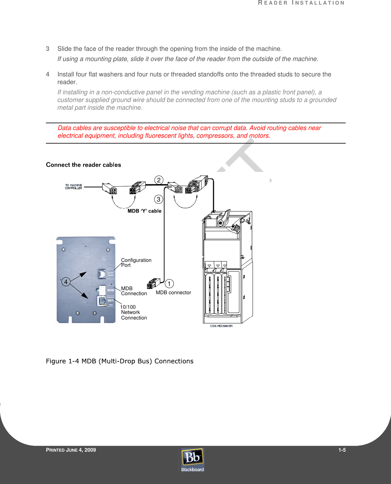 RE A D E R  IN S T A L L A T I O NPRINTED JUNE 4, 20091-53Slide the face of the reader through the opening from the inside of the machine.If using a mounting plate, slide it over the face of the reader from the outside of the machine.4Install four flat washers and four nuts or threaded standoffs onto the threaded studs to secure the reader.If installing in a non-conductive panel in the vending machine (such as a plastic front panel), a customer supplied ground wire should be connected from one of the mounting studs to a grounded metal part inside the machine.Data cables are susceptible to electrical noise that can corrupt data. Avoid routing cables near electrical equipment, including fluorescent lights, compressors, and motors.MDB connector123ConfigurationPort10/100Network ConnectionMDBConnection4