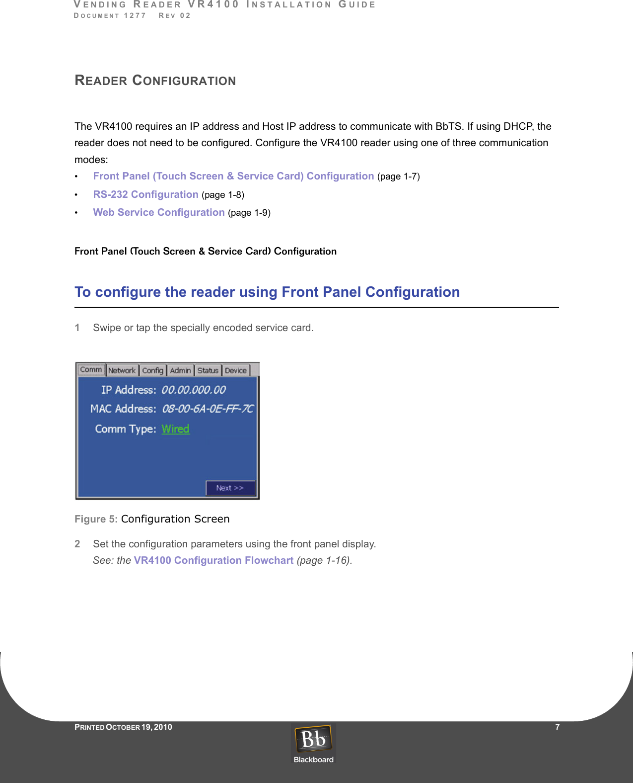 VENDING READER VR4100 INSTALLATION GUIDEDOCUMENT 1277   REV 02PRINTED O CTOBER 19, 2010                    7READER CONFIGURATIONThe VR4100 requires an IP address and Host IP address to communicate with BbTS. If using DHCP, the reader does not need to be configured. Configure the VR4100 reader using one of three communication modes:•Front Panel (Touch Screen &amp; Service Card) Configuration (page 1-7)•RS-232 Configuration (page 1-8)•Web Service Configuration (page 1-9)Front Panel (Touch Screen &amp; Service Card) ConfigurationTo configure the reader using Front Panel Configuration1Swipe or tap the specially encoded service card.Figure 5: Configuration Screen2Set the configuration parameters using the front panel display. See: the VR4100 Configuration Flowchart (page 1-16).