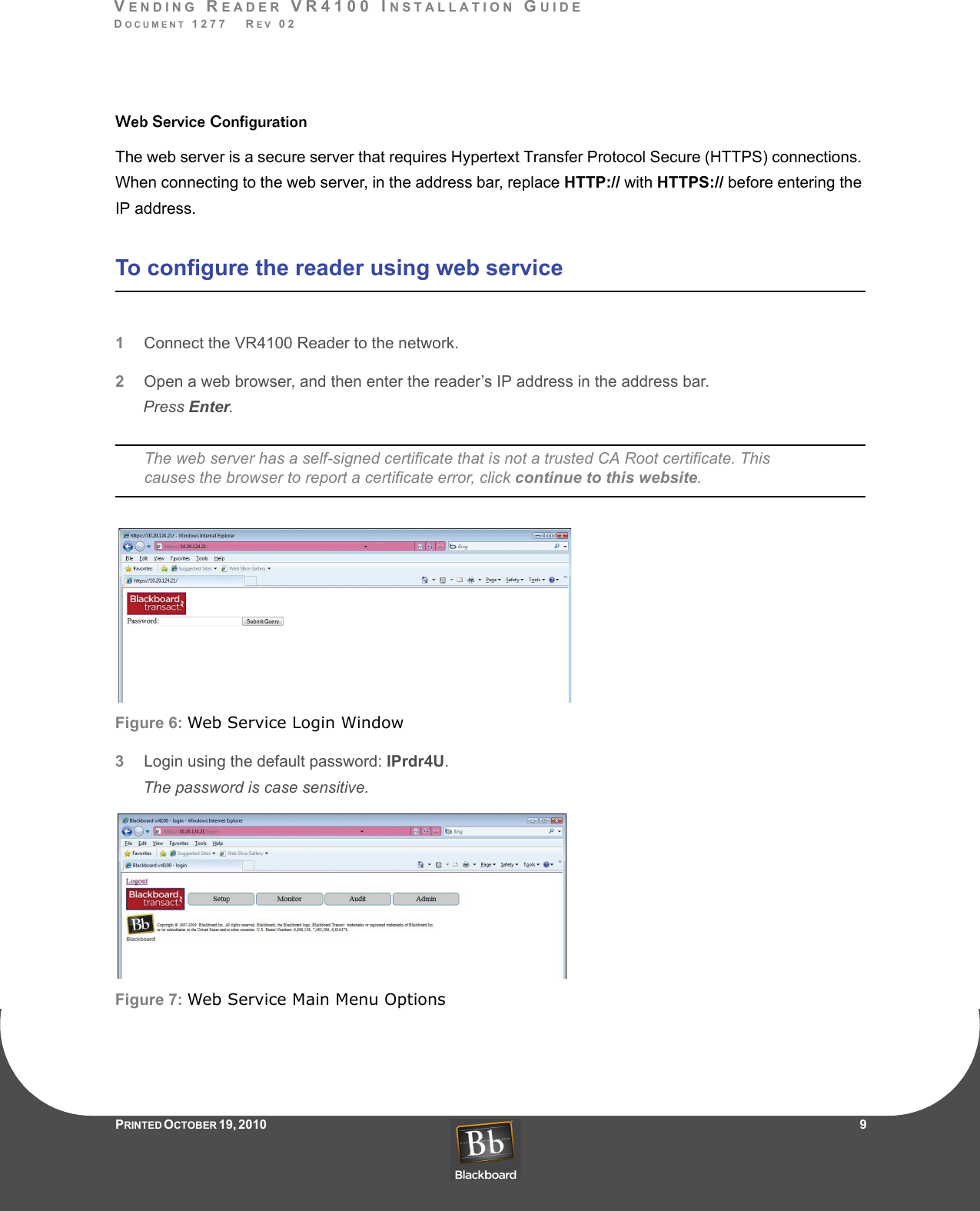 VENDING READER VR4100 INSTALLATION GUIDEDOCUMENT 1277   REV 02PRINTED O CTOBER 19, 2010                    9Web Service ConfigurationThe web server is a secure server that requires Hypertext Transfer Protocol Secure (HTTPS) connections. When connecting to the web server, in the address bar, replace HTTP:// with HTTPS:// before entering the IP address.To configure the reader using web service1Connect the VR4100 Reader to the network.2Open a web browser, and then enter the reader’s IP address in the address bar.Press Enter.The web server has a self-signed certificate that is not a trusted CA Root certificate. This causes the browser to report a certificate error, click continue to this website.Figure 6: Web Service Login Window3Login using the default password: IPrdr4U.The password is case sensitive.Figure 7: Web Service Main Menu Options