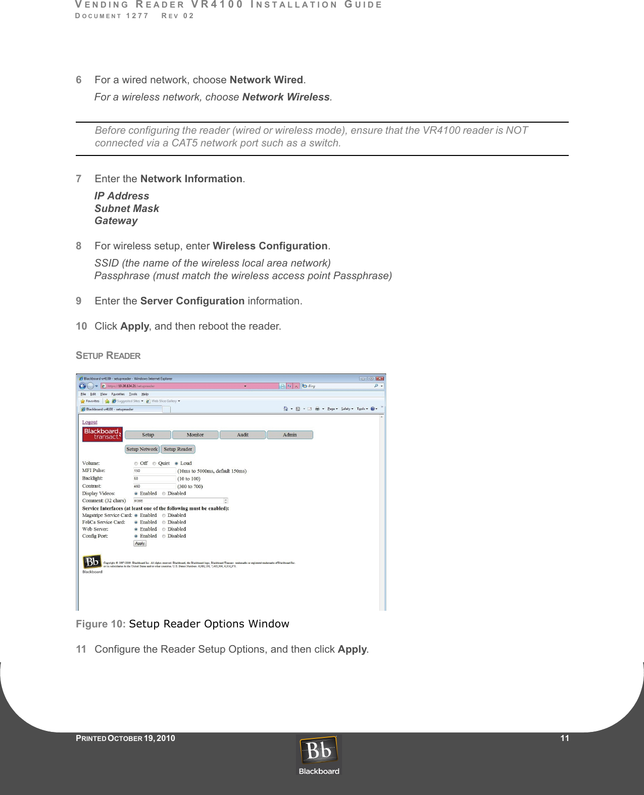 VENDING READER VR4100 INSTALLATION GUIDEDOCUMENT 1277   REV 02PRINTED O CTOBER 19, 2010                    116For a wired network, choose Network Wired.For a wireless network, choose Network Wireless.Before configuring the reader (wired or wireless mode), ensure that the VR4100 reader is NOT connected via a CAT5 network port such as a switch.7Enter the Network Information.IP AddressSubnet MaskGateway8For wireless setup, enter Wireless Configuration.SSID (the name of the wireless local area network)Passphrase (must match the wireless access point Passphrase)9Enter the Server Configuration information.10 Click Apply, and then reboot the reader.SETUP READERFigure 10: Setup Reader Options Window11 Configure the Reader Setup Options, and then click Apply.