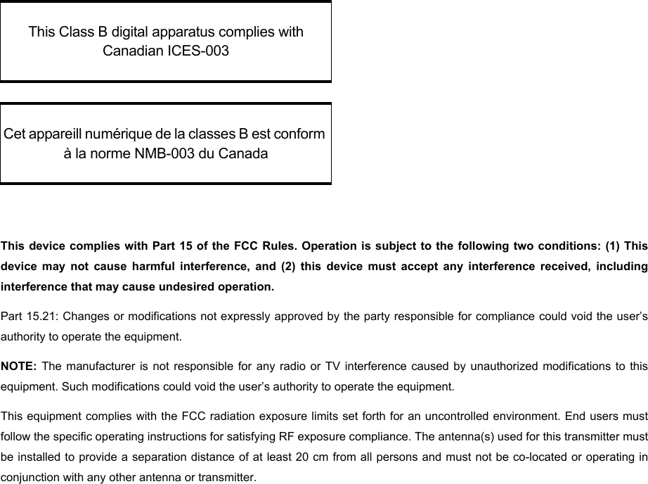 This device complies with Part 15 of the FCC Rules. Operation is subject to the following two conditions: (1) Thisdevice may not cause harmful interference, and (2) this device must accept any interference received, includinginterference that may cause undesired operation. Part 15.21: Changes or modifications not expressly approved by the party responsible for compliance could void the user’sauthority to operate the equipment.NOTE:  The manufacturer is not responsible for any radio or TV interference caused by unauthorized modifications to thisequipment. Such modifications could void the user’s authority to operate the equipment.This equipment complies with the FCC radiation exposure limits set forth for an uncontrolled environment. End users mustfollow the specific operating instructions for satisfying RF exposure compliance. The antenna(s) used for this transmitter mustbe installed to provide a separation distance of at least 20 cm from all persons and must not be co-located or operating inconjunction with any other antenna or transmitter.This Class B digital apparatus complies with Canadian ICES-003Cet appareill numérique de la classes B est conform à la norme NMB-003 du Canada