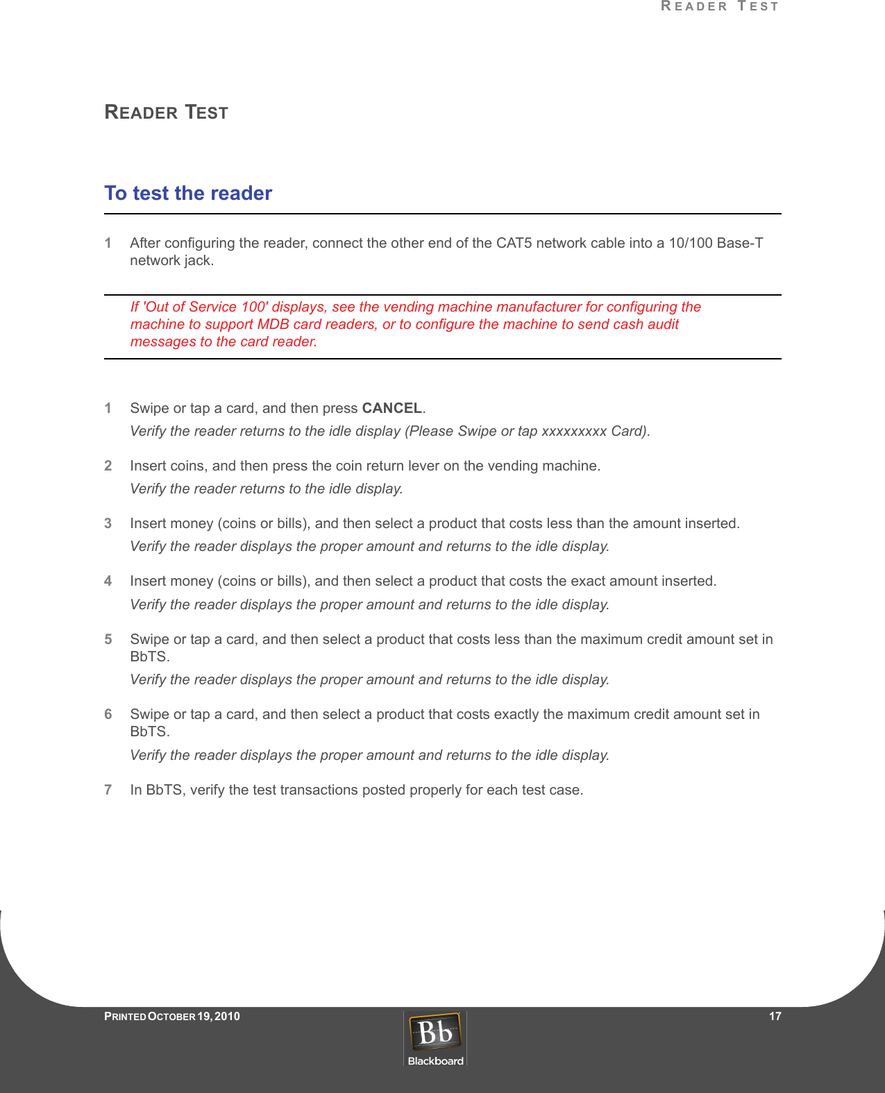 READER TESTPRINTED O CTOBER 19, 2010                   17READER TESTTo test the reader1After configuring the reader, connect the other end of the CAT5 network cable into a 10/100 Base-T network jack.If &apos;Out of Service 100&apos; displays, see the vending machine manufacturer for configuring the machine to support MDB card readers, or to configure the machine to send cash audit messages to the card reader.1Swipe or tap a card, and then press CANCEL.Verify the reader returns to the idle display (Please Swipe or tap xxxxxxxxx Card).2Insert coins, and then press the coin return lever on the vending machine.Verify the reader returns to the idle display.3Insert money (coins or bills), and then select a product that costs less than the amount inserted.Verify the reader displays the proper amount and returns to the idle display.4Insert money (coins or bills), and then select a product that costs the exact amount inserted.Verify the reader displays the proper amount and returns to the idle display.5Swipe or tap a card, and then select a product that costs less than the maximum credit amount set in BbTS.Verify the reader displays the proper amount and returns to the idle display.6Swipe or tap a card, and then select a product that costs exactly the maximum credit amount set in BbTS.Verify the reader displays the proper amount and returns to the idle display.7In BbTS, verify the test transactions posted properly for each test case.