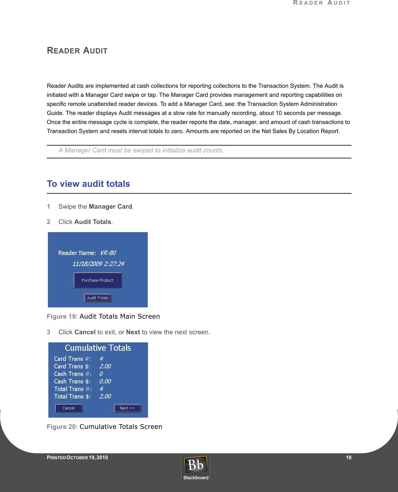 READER AUDITPRINTED O CTOBER 19, 2010                   18READER AUDITReader Audits are implemented at cash collections for reporting collections to the Transaction System. The Audit is initiated with a Manager Card swipe or tap. The Manager Card provides management and reporting capabilities on specific remote unattended reader devices. To add a Manager Card, see: the Transaction System Administration Guide. The reader displays Audit messages at a slow rate for manually recording, about 10 seconds per message. Once the entire message cycle is complete, the reader reports the date, manager, and amount of cash transactions to Transaction System and resets interval totals to zero. Amounts are reported on the Net Sales By Location Report.A Manager Card must be swiped to initialize audit counts.To view audit totals1Swipe the Manager Card.2Click Audit Totals.Figure 19: Audit Totals Main Screen3Click Cancel to exit, or Next to view the next screen.Figure 20: Cumulative Totals Screen