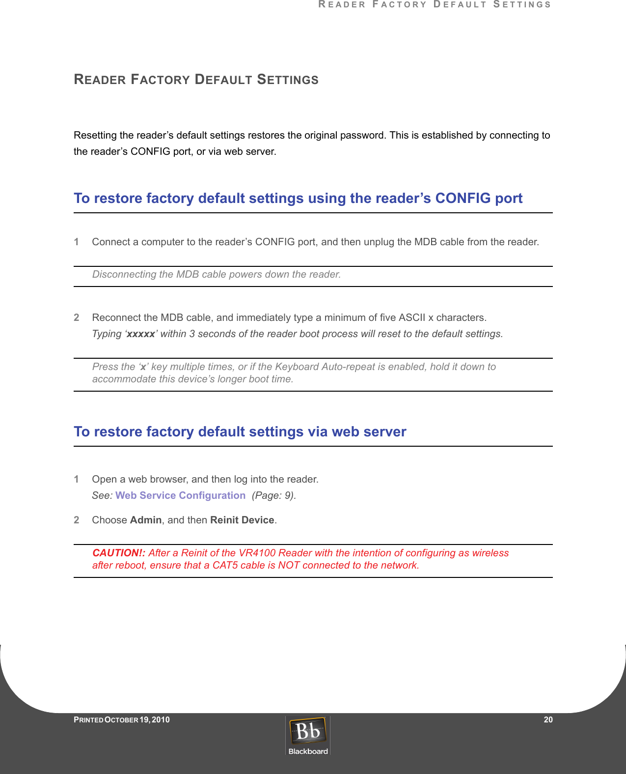 READER FACTORY DEFAULT SETTINGSPRINTED O CTOBER 19, 2010                   20READER FACTORY DEFAULT SETTINGSResetting the reader’s default settings restores the original password. This is established by connecting to the reader’s CONFIG port, or via web server.To restore factory default settings using the reader’s CONFIG port1Connect a computer to the reader’s CONFIG port, and then unplug the MDB cable from the reader.Disconnecting the MDB cable powers down the reader.2Reconnect the MDB cable, and immediately type a minimum of five ASCII x characters.Typing ‘xxxxx’ within 3 seconds of the reader boot process will reset to the default settings.Press the ‘x’ key multiple times, or if the Keyboard Auto-repeat is enabled, hold it down to accommodate this device’s longer boot time.To restore factory default settings via web server1Open a web browser, and then log into the reader.See: Web Service Configuration  (Page: 9).2Choose Admin, and then Reinit Device.CAUTION!: After a Reinit of the VR4100 Reader with the intention of configuring as wireless after reboot, ensure that a CAT5 cable is NOT connected to the network.