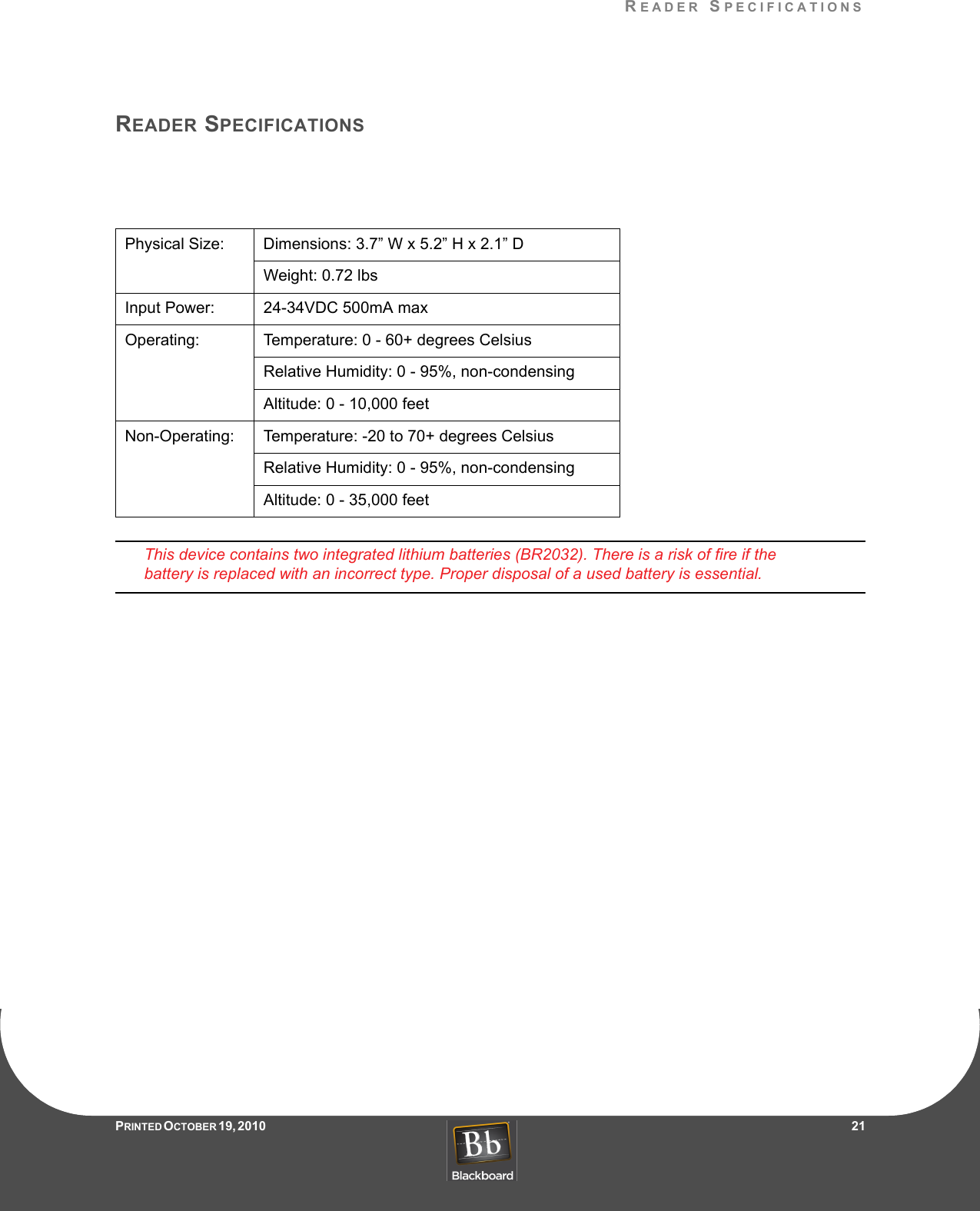 READER SPECIFICATIONSPRINTED O CTOBER 19, 2010                   21READER SPECIFICATIONSThis device contains two integrated lithium batteries (BR2032). There is a risk of fire if the battery is replaced with an incorrect type. Proper disposal of a used battery is essential.Physical Size: Dimensions: 3.7” W x 5.2” H x 2.1” DWeight: 0.72 lbsInput Power: 24-34VDC 500mA maxOperating: Temperature: 0 - 60+ degrees CelsiusRelative Humidity: 0 - 95%, non-condensingAltitude: 0 - 10,000 feetNon-Operating: Temperature: -20 to 70+ degrees CelsiusRelative Humidity: 0 - 95%, non-condensingAltitude: 0 - 35,000 feet