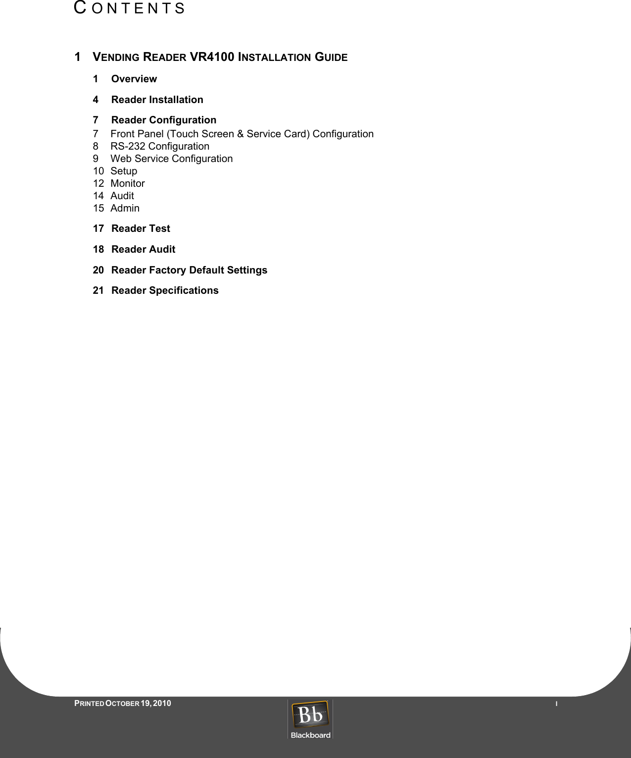 CONTENTSPRINTED O CTOBER 19, 2010                   I1VENDING READER VR4100 INSTALLATION GUIDE1 Overview4 Reader Installation7 Reader Configuration7 Front Panel (Touch Screen &amp; Service Card) Configuration8 RS-232 Configuration9 Web Service Configuration10 Setup12 Monitor14 Audit15 Admin17 Reader Test18 Reader Audit20 Reader Factory Default Settings21 Reader Specifications