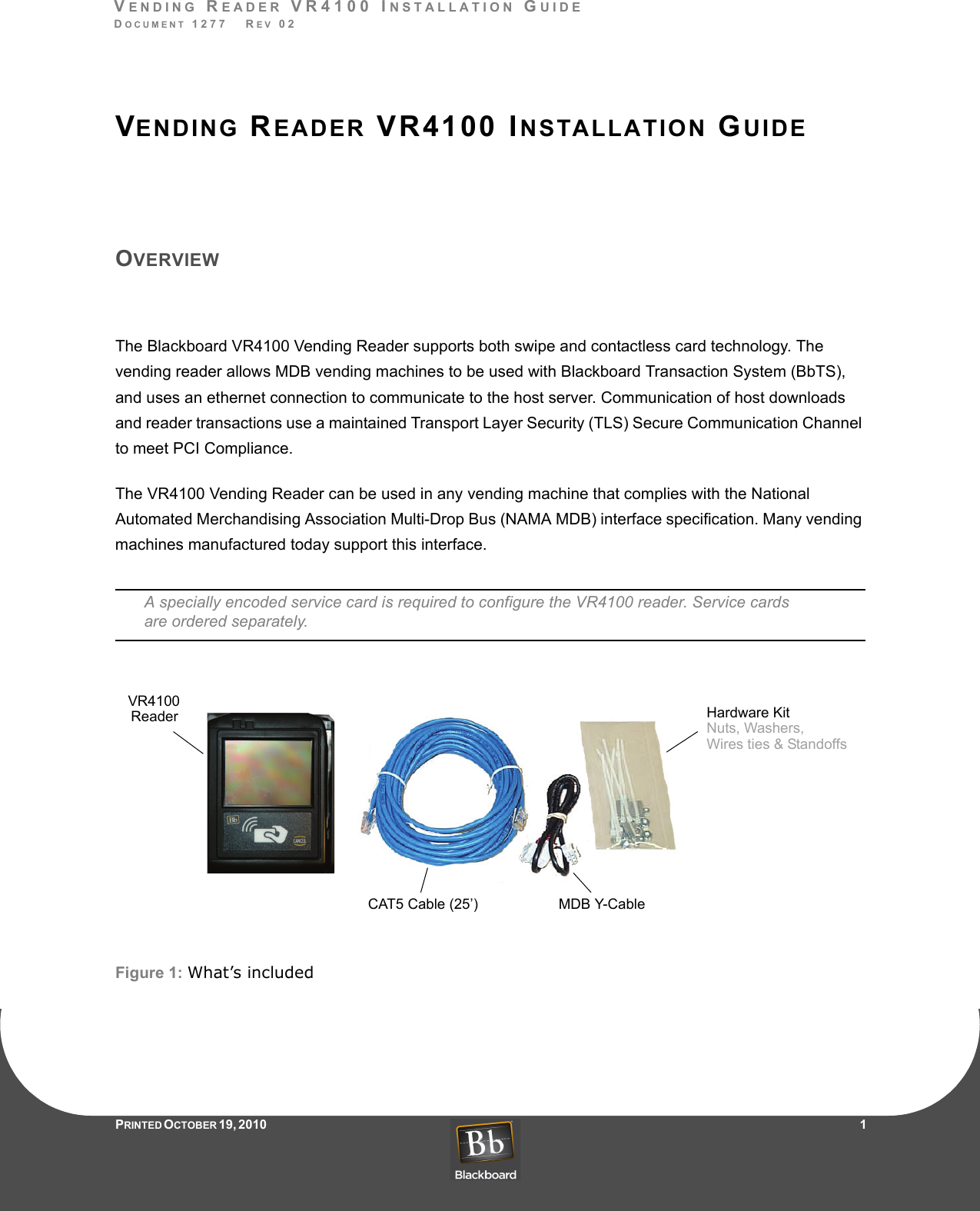 VENDING READER VR4100 INSTALLATION GUIDEDOCUMENT 1277   REV 02PRINTED O CTOBER 19, 2010                    1VENDING READER VR4100 INSTALLATION GUIDEOVERVIEWThe Blackboard VR4100 Vending Reader supports both swipe and contactless card technology. The vending reader allows MDB vending machines to be used with Blackboard Transaction System (BbTS), and uses an ethernet connection to communicate to the host server. Communication of host downloads and reader transactions use a maintained Transport Layer Security (TLS) Secure Communication Channel to meet PCI Compliance.The VR4100 Vending Reader can be used in any vending machine that complies with the National Automated Merchandising Association Multi-Drop Bus (NAMA MDB) interface specification. Many vending machines manufactured today support this interface.A specially encoded service card is required to configure the VR4100 reader. Service cards are ordered separately.Figure 1: What’s includedCAT5 Cable (25’)Hardware KitMDB Y-CableNuts, Washers, Wires ties &amp; StandoffsVR4100Reader