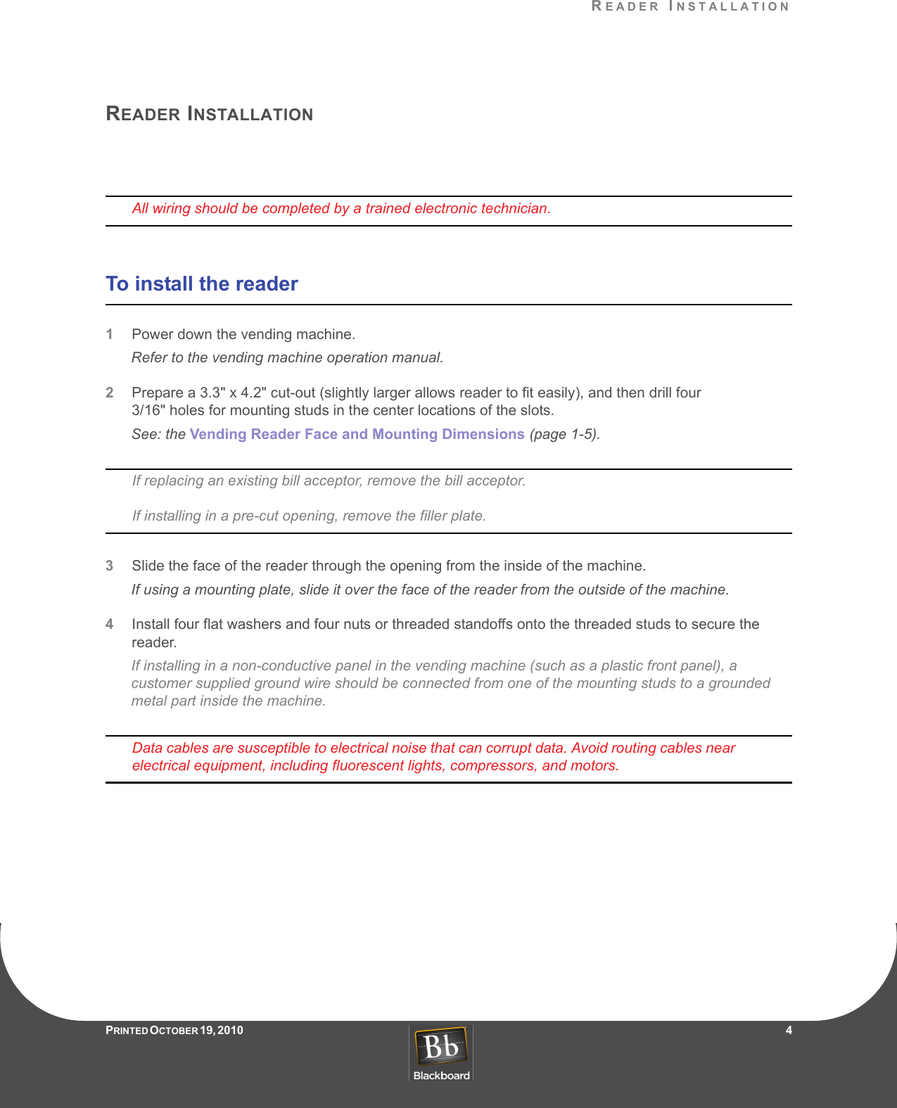 READER INSTALLATIONPRINTED O CTOBER 19, 2010                   4READER INSTALLATIONAll wiring should be completed by a trained electronic technician.To install the reader1Power down the vending machine.Refer to the vending machine operation manual.2Prepare a 3.3&quot; x 4.2&quot; cut-out (slightly larger allows reader to fit easily), and then drill four 3/16&quot; holes for mounting studs in the center locations of the slots. See: the Vending Reader Face and Mounting Dimensions (page 1-5).If replacing an existing bill acceptor, remove the bill acceptor.If installing in a pre-cut opening, remove the filler plate.3Slide the face of the reader through the opening from the inside of the machine.If using a mounting plate, slide it over the face of the reader from the outside of the machine.4Install four flat washers and four nuts or threaded standoffs onto the threaded studs to secure the reader.If installing in a non-conductive panel in the vending machine (such as a plastic front panel), a customer supplied ground wire should be connected from one of the mounting studs to a grounded metal part inside the machine.Data cables are susceptible to electrical noise that can corrupt data. Avoid routing cables near electrical equipment, including fluorescent lights, compressors, and motors.