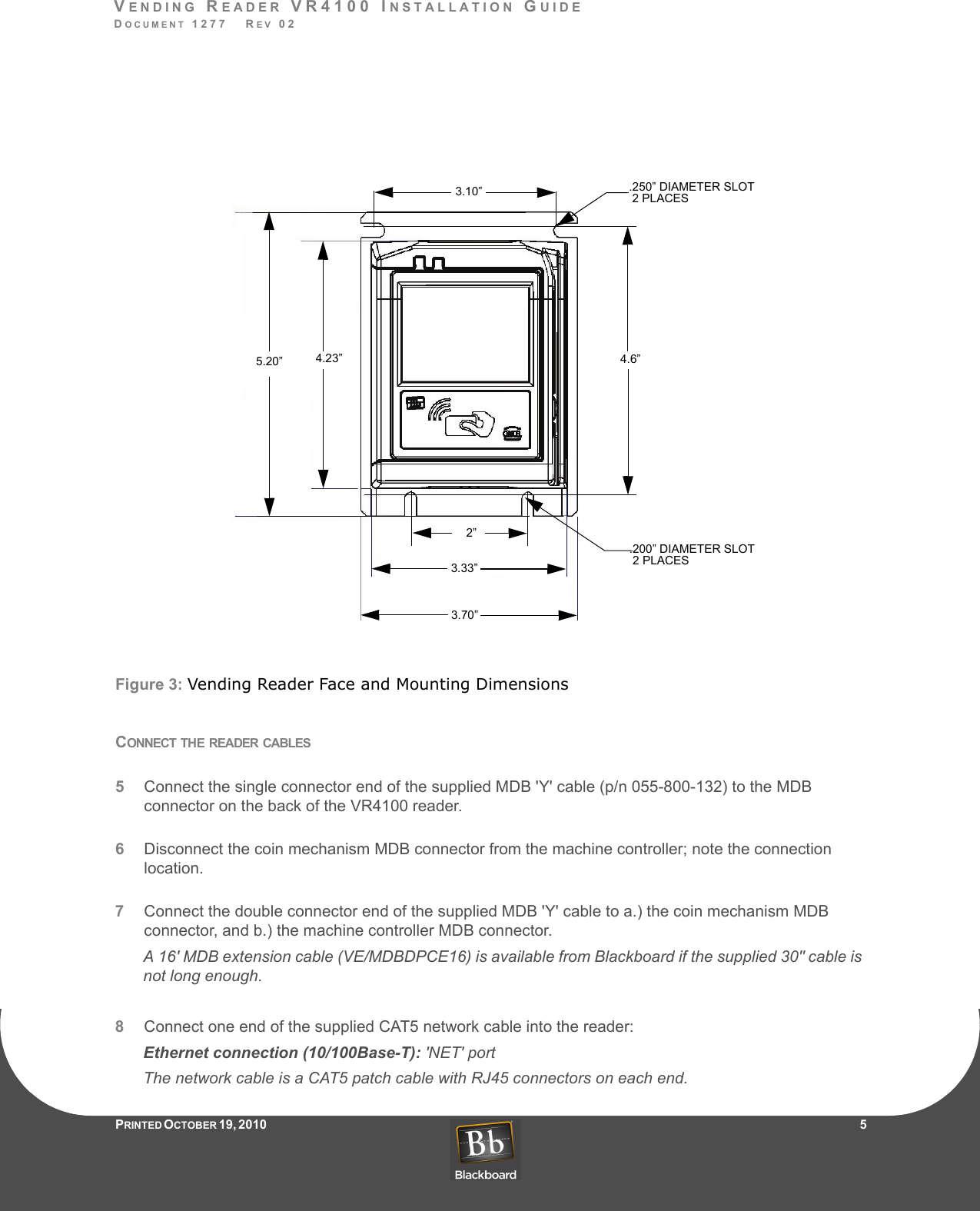 VENDING READER VR4100 INSTALLATION GUIDEDOCUMENT 1277   REV 02PRINTED O CTOBER 19, 2010                    5Figure 3: Vending Reader Face and Mounting DimensionsCONNECT THE READER CABLES5Connect the single connector end of the supplied MDB &apos;Y&apos; cable (p/n 055-800-132) to the MDB connector on the back of the VR4100 reader.6Disconnect the coin mechanism MDB connector from the machine controller; note the connection location.7Connect the double connector end of the supplied MDB &apos;Y&apos; cable to a.) the coin mechanism MDB connector, and b.) the machine controller MDB connector. A 16&apos; MDB extension cable (VE/MDBDPCE16) is available from Blackboard if the supplied 30&quot; cable is not long enough.8Connect one end of the supplied CAT5 network cable into the reader:Ethernet connection (10/100Base-T): &apos;NET&apos; portThe network cable is a CAT5 patch cable with RJ45 connectors on each end.3.10”2”4.6”.250” DIAMETER SLOT2 PLACES.200” DIAMETER SLOT2 PLACES4.23”5.20”3.33”3.70”