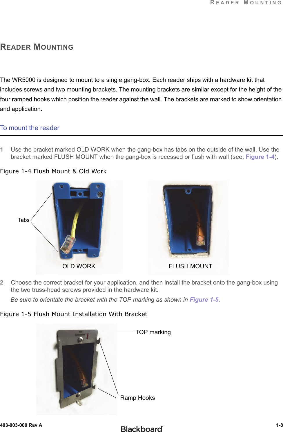 READER MOUNTING403-003-000 REV A  1-8READER MOUNTINGThe WR5000 is designed to mount to a single gang-box. Each reader ships with a hardware kit that includes screws and two mounting brackets. The mounting brackets are similar except for the height of the four ramped hooks which position the reader against the wall. The brackets are marked to show orientation and application.To mount the reader1Use the bracket marked OLD WORK when the gang-box has tabs on the outside of the wall. Use the bracket marked FLUSH MOUNT when the gang-box is recessed or flush with wall (see: Figure 1-4).Figure 1-4 Flush Mount &amp; Old Work2Choose the correct bracket for your application, and then install the bracket onto the gang-box using the two truss-head screws provided in the hardware kit.Be sure to orientate the bracket with the TOP marking as shown in Figure 1-5.Figure 1-5 Flush Mount Installation With BracketFLUSH MOUNTOLD WORKTab sTOP markingRamp Hooks