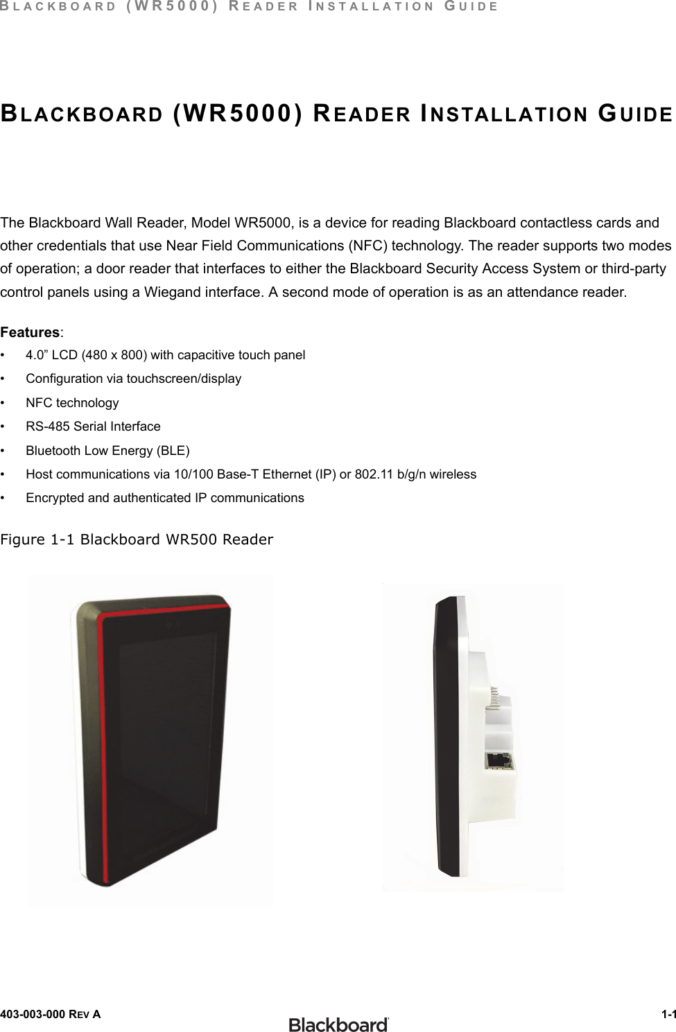 BLACKBOARD (WR5000) READER INSTALLATION GUIDE403-003-000 REV A  1-1BLACKBOARD (WR5000) READER INSTALLATION GUIDEThe Blackboard Wall Reader, Model WR5000, is a device for reading Blackboard contactless cards and other credentials that use Near Field Communications (NFC) technology. The reader supports two modes of operation; a door reader that interfaces to either the Blackboard Security Access System or third-party control panels using a Wiegand interface. A second mode of operation is as an attendance reader.Features:• 4.0” LCD (480 x 800) with capacitive touch panel• Configuration via touchscreen/display•NFC technology• RS-485 Serial Interface• Bluetooth Low Energy (BLE)• Host communications via 10/100 Base-T Ethernet (IP) or 802.11 b/g/n wireless• Encrypted and authenticated IP communicationsFigure 1-1 Blackboard WR500 Reader