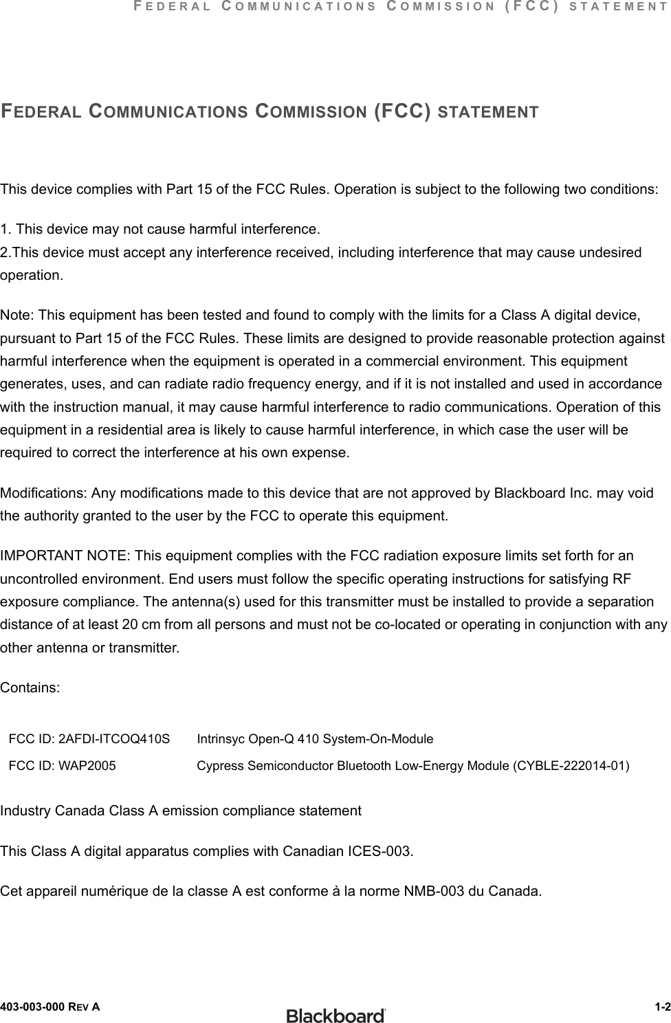 FEDERAL COMMUNICATIONS COMMISSION (FCC) STATEMENT403-003-000 REV A  1-2FEDERAL COMMUNICATIONS COMMISSION (FCC) STATEMENTThis device complies with Part 15 of the FCC Rules. Operation is subject to the following two conditions:1. This device may not cause harmful interference.2.This device must accept any interference received, including interference that may cause undesired operation.Note: This equipment has been tested and found to comply with the limits for a Class A digital device, pursuant to Part 15 of the FCC Rules. These limits are designed to provide reasonable protection against harmful interference when the equipment is operated in a commercial environment. This equipment generates, uses, and can radiate radio frequency energy, and if it is not installed and used in accordance with the instruction manual, it may cause harmful interference to radio communications. Operation of this equipment in a residential area is likely to cause harmful interference, in which case the user will be required to correct the interference at his own expense.Modifications: Any modifications made to this device that are not approved by Blackboard Inc. may void the authority granted to the user by the FCC to operate this equipment.IMPORTANT NOTE: This equipment complies with the FCC radiation exposure limits set forth for an uncontrolled environment. End users must follow the specific operating instructions for satisfying RF exposure compliance. The antenna(s) used for this transmitter must be installed to provide a separation distance of at least 20 cm from all persons and must not be co-located or operating in conjunction with any other antenna or transmitter.Contains:Industry Canada Class A emission compliance statementThis Class A digital apparatus complies with Canadian ICES-003.Cet appareil numérique de la classe A est conforme à la norme NMB-003 du Canada.FCC ID: 2AFDI-ITCOQ410S Intrinsyc Open-Q 410 System-On-ModuleFCC ID: WAP2005 Cypress Semiconductor Bluetooth Low-Energy Module (CYBLE-222014-01)