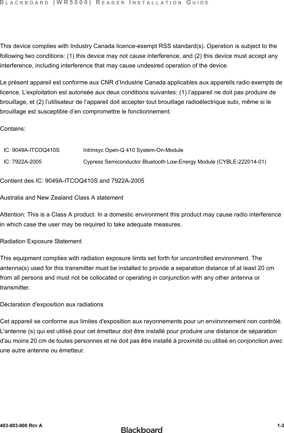 BLACKBOARD (WR5000) READER INSTALLATION GUIDE403-003-000 REV A  1-3This device complies with Industry Canada licence-exempt RSS standard(s). Operation is subject to the following two conditions: (1) this device may not cause interference, and (2) this device must accept any interference, including interference that may cause undesired operation of the device.Le présent appareil est conforme aux CNR d’Industrie Canada applicables aux appareils radio exempts de licence. L’exploitation est autorisée aux deux conditions suivantes: (1) l’appareil ne doit pas produire de brouillage, et (2) l’utilisateur de l’appareil doit accepter tout brouillage radioélectrique subi, même si le brouillage est susceptible d’en compromettre le fonctionnement.Contains:Contient des IC: 9049A-ITCOQ410S and 7922A-2005                            Australia and New Zealand Class A statementAttention: This is a Class A product. In a domestic environment this product may cause radio interference in which case the user may be required to take adequate measures.Radiation Exposure StatementThis equipment complies with radiation exposure limits set forth for uncontrolled environment. The antenna(s) used for this transmitter must be installed to provide a separation distance of at least 20 cm from all persons and must not be collocated or operating in conjunction with any other antenna or transmitter.Déclaration d&apos;exposition aux radiationsCet appareil se conforme aux limites d&apos;exposition aux rayonnements pour un environnement non contrôlé. L&apos;antenne (s) qui est utilisé pour cet émetteur doit être installé pour produire une distance de séparation d&apos;au moins 20 cm de toutes personnes et ne doit pas être installé à proximité ou utilisé en conjonction avec une autre antenne ou émetteur.IC: 9049A-ITCOQ410S Intrinsyc Open-Q 410 System-On-ModuleIC: 7922A-2005 Cypress Semiconductor Bluetooth Low-Energy Module (CYBLE-222014-01)