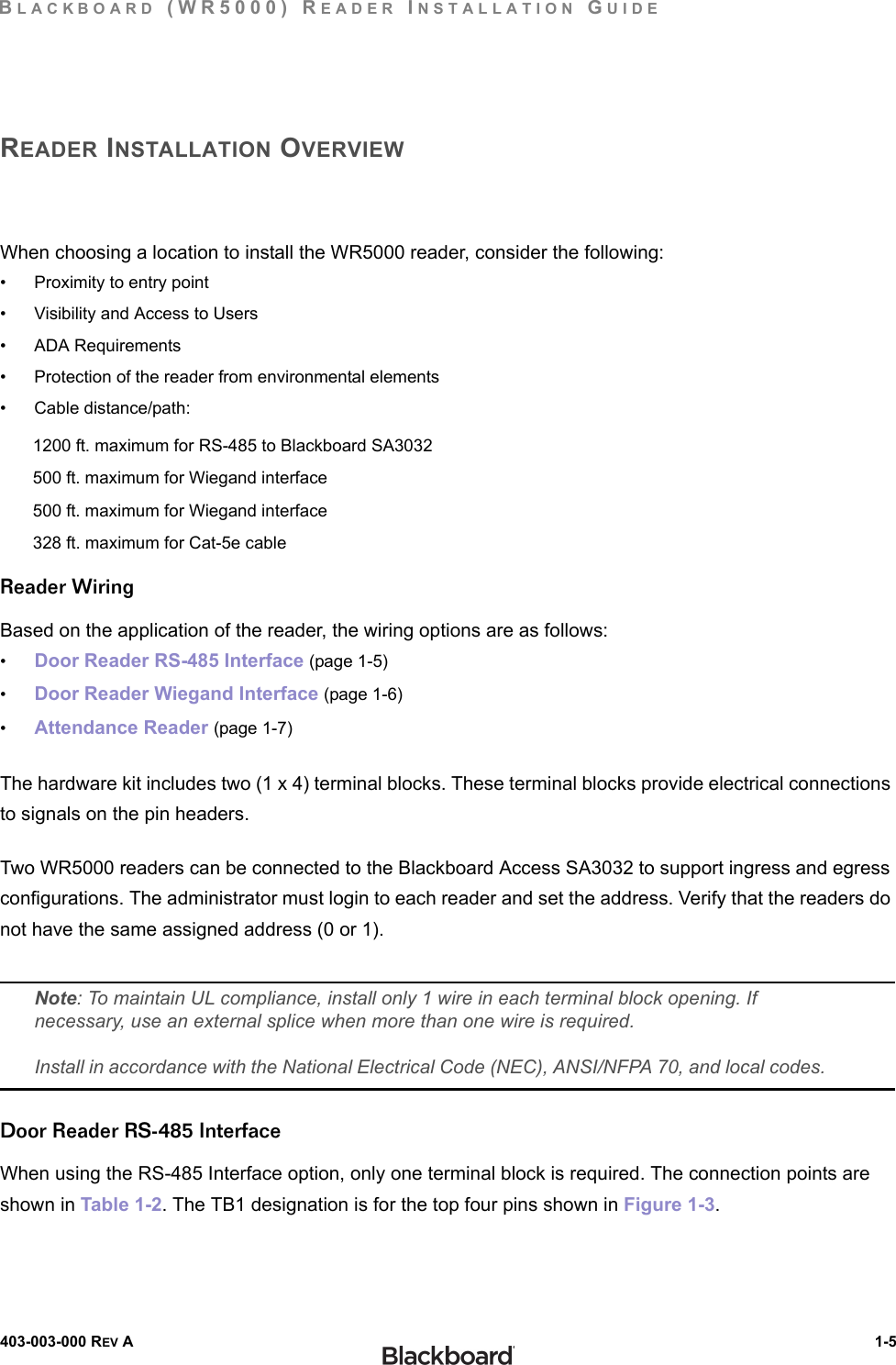 BLACKBOARD (WR5000) READER INSTALLATION GUIDE403-003-000 REV A  1-5READER INSTALLATION OVERVIEWWhen choosing a location to install the WR5000 reader, consider the following:• Proximity to entry point• Visibility and Access to Users• ADA Requirements• Protection of the reader from environmental elements• Cable distance/path:1200 ft. maximum for RS-485 to Blackboard SA3032 500 ft. maximum for Wiegand interface500 ft. maximum for Wiegand interface328 ft. maximum for Cat-5e cableReader WiringBased on the application of the reader, the wiring options are as follows:•Door Reader RS-485 Interface (page 1-5)•Door Reader Wiegand Interface (page 1-6)•Attendance Reader (page 1-7)The hardware kit includes two (1 x 4) terminal blocks. These terminal blocks provide electrical connections to signals on the pin headers.Two WR5000 readers can be connected to the Blackboard Access SA3032 to support ingress and egress configurations. The administrator must login to each reader and set the address. Verify that the readers do not have the same assigned address (0 or 1).Note: To maintain UL compliance, install only 1 wire in each terminal block opening. If necessary, use an external splice when more than one wire is required.Install in accordance with the National Electrical Code (NEC), ANSI/NFPA 70, and local codes.Door Reader RS-485 InterfaceWhen using the RS-485 Interface option, only one terminal block is required. The connection points are shown in Table 1-2. The TB1 designation is for the top four pins shown in Figure 1-3.