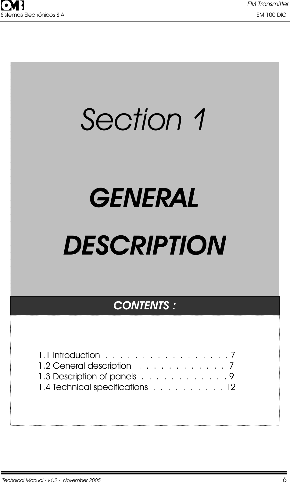 FM Transmitter Sistemas Electrónicos S.A                                                                                                                       EM 100 DIG Technical Manual - v1.2 -  November 2005         6SSeeccttiioonn11GGEENNEERRAALLDDEESSCCRRIIPPTTIIOONNCONTENTS : 1.1 Introduction  .  .  .  .  .  .  .  .  .  .  .  .  .  .  .  .  . 7 1.2 General description   .  .  .  .  .  .  .  .  .  .  .  .  7 1.3 Description of panels  .  .  .  .  .  .  .  .  .  .  .  . 9 1.4 Technical specifications  .  .  .  .  .  .  .  .  .  . 12 