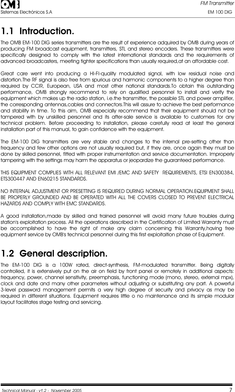 FM Transmitter Sistemas Electrónicos S.A                                                                                                                       EM 100 DIG Technical Manual - v1.2 -  November 2005         71.1  Introduction. The OMB EM-100 DIG series transmitters are the result of experience adquired by OMB during years of producing FM broadcast equipment, transmitters, STL and stereo encoders. These transmitters were specifically designed to comply with the latest international standards and the requirements of advanced broadcasters, meeting tighter specifications than usually required,at an affordable cost. Great care went into producing a HI-FI-quality modulated signal, with low residual noise and distortion.The RF signal is also free from spurious and harmonic components to a higher degree than required by CCIR, European, USA and most other national standards.To obtain this outstanding performance, OMB strongly recommend to rely on qualified personnel to install and verify the equipment which makes up the radio station, i.e.the transmitter, the possible STL and power amplifier, the corresponding antennas,cables and connectors.This will assure to achieve the best performance and stability in time. To this aim, OMB especially recommend that their equipment should not be tampered with by unskilled personnel and its after-sale service is available to customers for any technical problem. Before proceeding to installation, please carefully read at least the general installation part of this manual, to gain confidence with the equipment. The EM-100 DIG transmitters are very stable and changes to the internal pre-setting other than frequency and few other options are not usually required but, if they are, once again they must be done by skilled personnel, fitted with proper instrumentation and service documentation. Improperly tampering with the settings may harm the apparatus or jeopardize the guaranteed performance. THIS EQUIPMENT COMPLIES WITH ALL RELEVANT EMI /EMC AND SAFETY  REQUIREMENTS, ETSI EN300384, ETS300447 AND EN60215 STANDARDS. NO INTERNAL ADJUSTMENT OR PRESETTING IS REQUIRED DURING NORMAL OPERATION.EQUIPMENT SHALL BE PROPERLY GROUNDED AND BE OPERATED WITH ALL THE COVERS CLOSED TO PREVENT ELECTRICAL HAZARDS AND COMPLY WITH EMC STANDARDS. A good installation,made by skilled and trained personnel will avoid many future troubles during station&apos;s exploitation process. All the operations described in the Certification of Limited Warranty must be accomplished to have the right of make any claim concerning this Warranty,having free equipment service by OMB&apos;s technical personnel during this first exploitaition phase of Equipment. 1.2  General description. The EM-100 DIG is a 100W rated, direct-synthesis, FM-modulated transmitter. Being digitally controlled, it is extensively put on the air on field by front panel or remotely in additional aspects: frequency, power, channel sensitivity, preemphasis, functioning mode (mono, stereo, external mpx), clock and date and many other parameters without adjusting or substituting any part. A powerful     3-level password management permits a very high degree of security and privacy as may be required in different situations. Equipment requires little o no maintenance and its simple modular layout facilitates stage testing and servicing. 