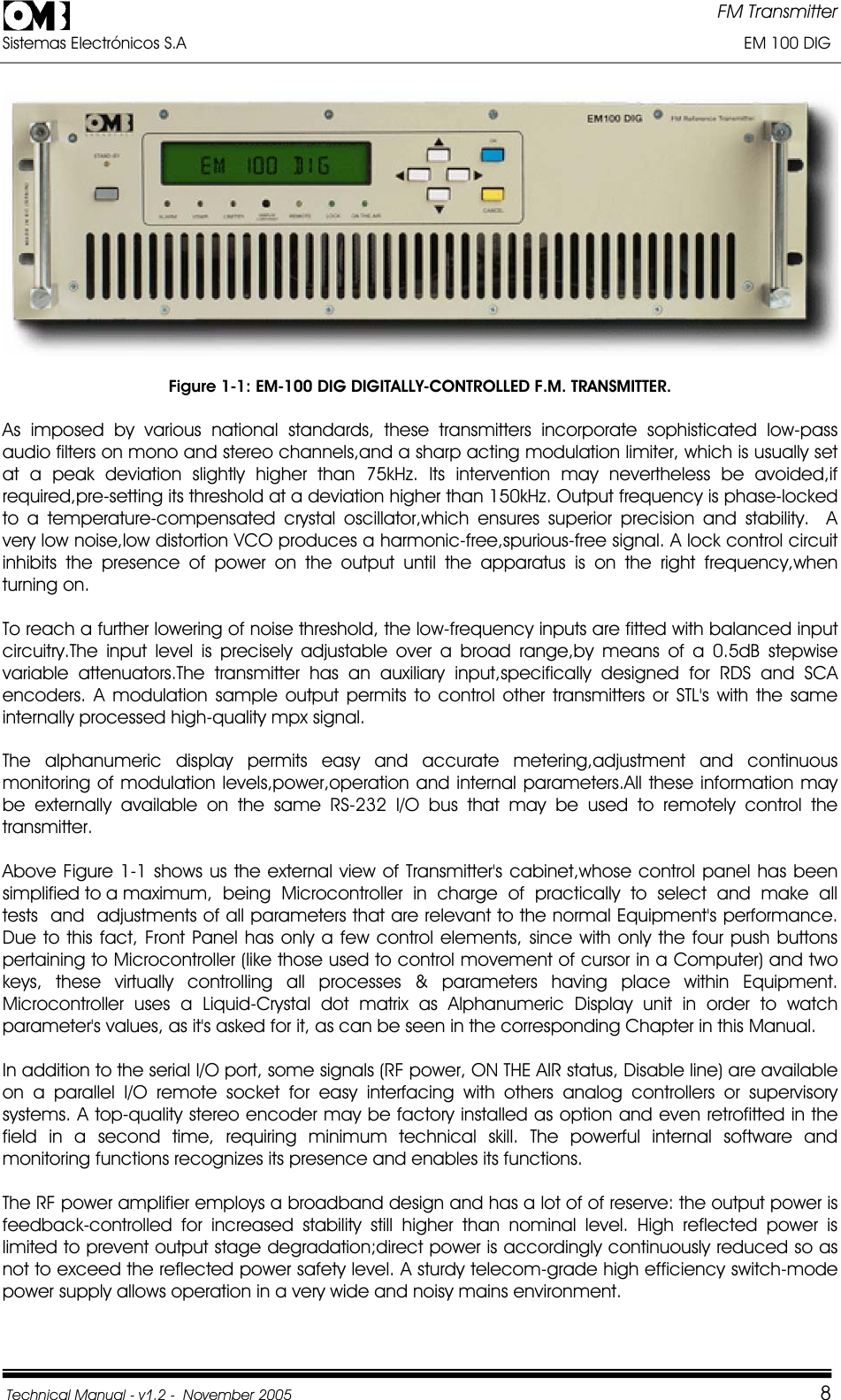 FM Transmitter Sistemas Electrónicos S.A                                                                                                                       EM 100 DIG Technical Manual - v1.2 -  November 2005         8Figure 1-1: EM-100 DIG DIGITALLY-CONTROLLED F.M. TRANSMITTER. As imposed by various national standards, these transmitters incorporate sophisticated low-pass audio filters on mono and stereo channels,and a sharp acting modulation limiter, which is usually set at a peak deviation slightly higher than 75kHz. Its intervention may nevertheless be avoided,if required,pre-setting its threshold at a deviation higher than 150kHz. Output frequency is phase-locked to a temperature-compensated crystal oscillator,which ensures superior precision and stability.  A very low noise,low distortion VCO produces a harmonic-free,spurious-free signal. A lock control circuit inhibits the presence of power on the output until the apparatus is on the right frequency,when turning on. To reach a further lowering of noise threshold, the low-frequency inputs are fitted with balanced input circuitry.The input level is precisely adjustable over a broad range,by means of a 0.5dB stepwise variable attenuators.The transmitter has an auxiliary input,specifically designed for RDS and SCA encoders. A modulation sample output permits to control other transmitters or STL&apos;s with the same internally processed high-quality mpx signal. The alphanumeric display permits easy and accurate metering,adjustment and continuous monitoring of modulation levels,power,operation and internal parameters.All these information may be externally available on the same RS-232 I/O bus that may be used to remotely control the transmitter. Above Figure 1-1 shows us the external view of Transmitter&apos;s cabinet,whose control panel has been simplified to a maximum,  being  Microcontroller  in  charge  of  practically  to  select  and  make  all  tests  and  adjustments of all parameters that are relevant to the normal Equipment&apos;s performance. Due to this fact, Front Panel has only a few control elements, since with only the four push buttons pertaining to Microcontroller (like those used to control movement of cursor in a Computer) and two keys, these virtually controlling all processes &amp; parameters having place within Equipment. Microcontroller uses a Liquid-Crystal dot matrix as Alphanumeric Display unit in order to watch parameter&apos;s values, as it&apos;s asked for it, as can be seen in the corresponding Chapter in this Manual. In addition to the serial I/O port, some signals (RF power, ON THE AIR status, Disable line) are available on a parallel I/O remote socket for easy interfacing with others analog controllers or supervisory systems. A top-quality stereo encoder may be factory installed as option and even retrofitted in the field in a second time, requiring minimum technical skill. The powerful internal software and monitoring functions recognizes its presence and enables its functions.The RF power amplifier employs a broadband design and has a lot of of reserve: the output power is feedback-controlled for increased stability still higher than nominal level. High reflected power is limited to prevent output stage degradation;direct power is accordingly continuously reduced so as not to exceed the reflected power safety level. A sturdy telecom-grade high efficiency switch-mode power supply allows operation in a very wide and noisy mains environment. 