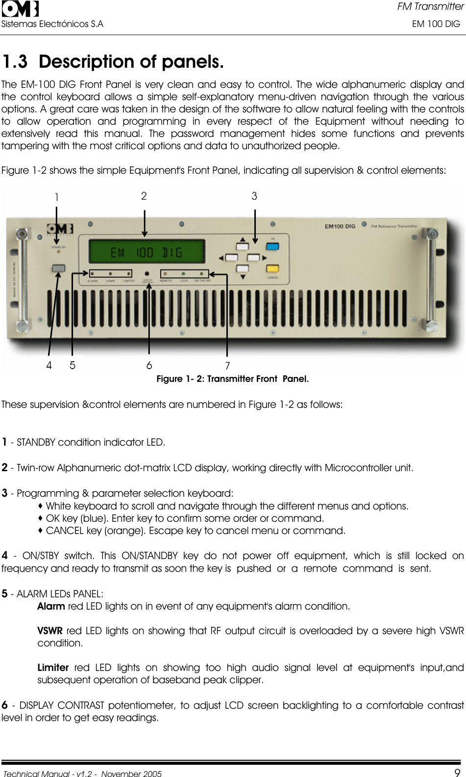 FM Transmitter Sistemas Electrónicos S.A                                                                                                                       EM 100 DIG Technical Manual - v1.2 -  November 2005         91.3  Description of panels. The EM-100 DIG Front Panel is very clean and easy to control. The wide alphanumeric display and the control keyboard allows a simple self-explanatory menu-driven navigation through the various options. A great care was taken in the design of the software to allow natural feeling with the controls to allow operation and programming in every respect of the Equipment without needing to extensively read this manual. The password management hides some functions and prevents tampering with the most critical options and data to unauthorized people. Figure 1-2 shows the simple Equipment&apos;s Front Panel, indicating all supervision &amp; control elements: Figure 1- 2: Transmitter Front  Panel. These supervision &amp;control elements are numbered in Figure 1-2 as follows: 1 - STANDBY condition indicator LED. 2 - Twin-row Alphanumeric dot-matrix LCD display, working directly with Microcontroller unit. 3 - Programming &amp; parameter selection keyboard:  White keyboard to scroll and navigate through the different menus and options.  OK key (blue). Enter key to confirm some order or command.  CANCEL key (orange). Escape key to cancel menu or command. 4 - ON/STBY switch. This ON/STANDBY key do not power off equipment, which is still locked on frequency and ready to transmit as soon the key is  pushed  or  a  remote  command  is  sent. 5 - ALARM LEDs PANEL: Alarm red LED lights on in event of any equipment&apos;s alarm condition. VSWR red LED lights on showing that RF output circuit is overloaded by a severe high VSWR condition.Limiter red LED lights on showing too high audio signal level at equipment&apos;s input,and subsequent operation of baseband peak clipper. 6 - DISPLAY CONTRAST potentiometer, to adjust LCD screen backlighting to a comfortable contrast level in order to get easy readings. 