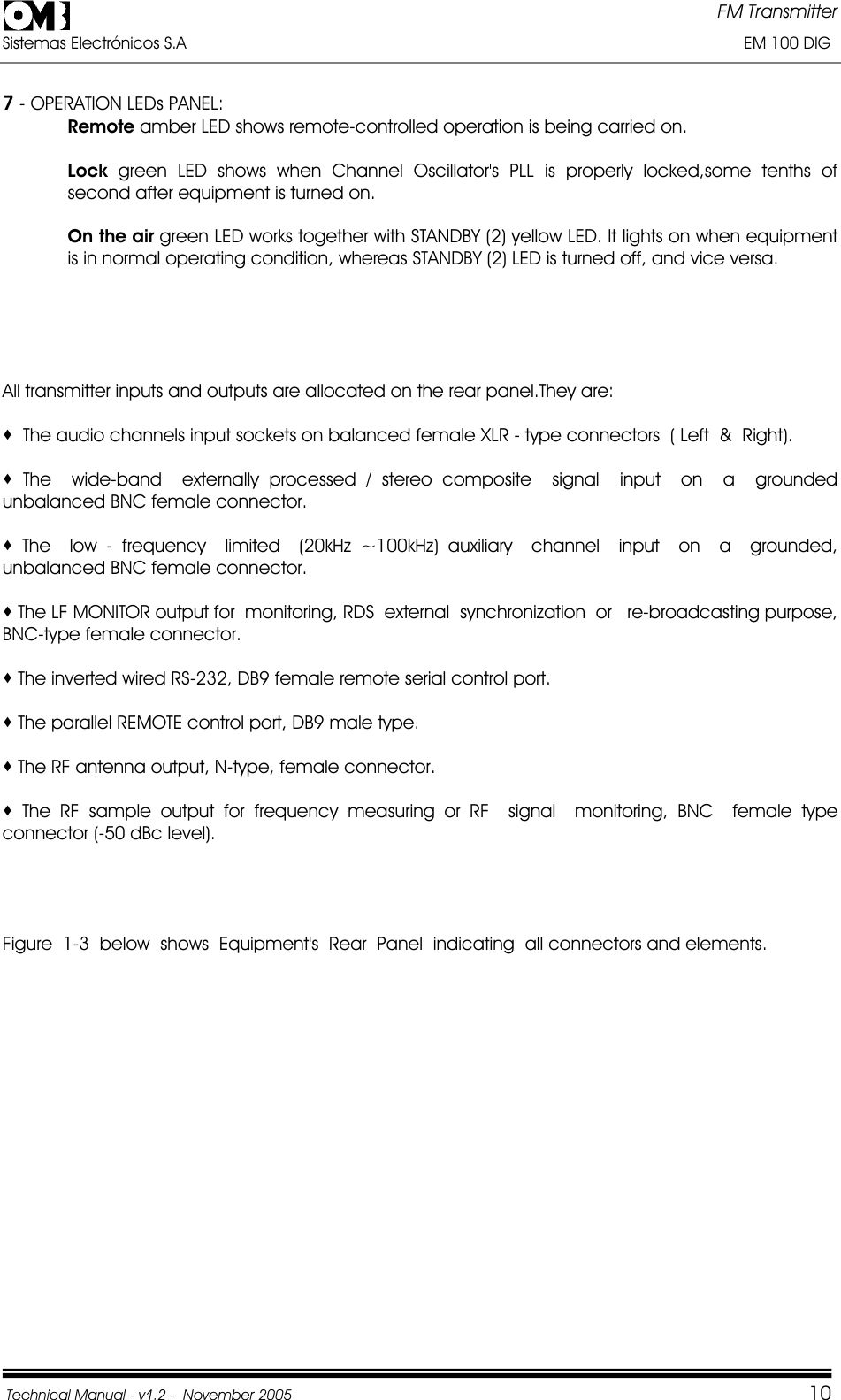 FM Transmitter Sistemas Electrónicos S.A                                                                                                                       EM 100 DIG Technical Manual - v1.2 -  November 2005         107 - OPERATION LEDs PANEL: Remote amber LED shows remote-controlled operation is being carried on. Lock green LED shows when Channel Oscillator&apos;s PLL is properly locked,some tenths of second after equipment is turned on. On the air green LED works together with STANDBY (2) yellow LED. It lights on when equipment is in normal operating condition, whereas STANDBY (2) LED is turned off, and vice versa. All transmitter inputs and outputs are allocated on the rear panel.They are:   The audio channels input sockets on balanced female XLR - type connectors  ( Left  &amp;  Right).  The  wide-band  externally processed / stereo composite  signal  input  on  a  grounded   unbalanced BNC female connector.  The  low - frequency  limited  (20kHz ~100kHz) auxiliary  channel  input  on  a  grounded,  unbalanced BNC female connector.  The LF MONITOR output for  monitoring, RDS  external  synchronization  or   re-broadcasting purpose, BNC-type female connector.  The inverted wired RS-232, DB9 female remote serial control port.  The parallel REMOTE control port, DB9 male type.  The RF antenna output, N-type, female connector.  The RF sample output for frequency measuring or RF  signal  monitoring, BNC  female type connector (-50 dBc level). Figure  1-3  below  shows  Equipment&apos;s  Rear  Panel  indicating  all connectors and elements.  