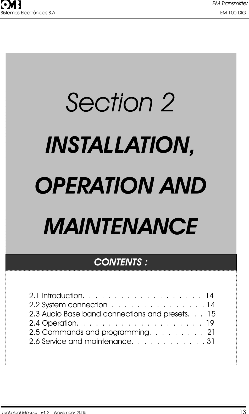FM Transmitter Sistemas Electrónicos S.A                                                                                                                       EM 100 DIG Technical Manual - v1.2 -  November 2005         13SSeeccttiioonn22IINNSSTTAALLLLAATTIIOONN,,OOPPEERRAATTIIOONNAANNDDMMAAIINNTTEENNAANNCCEECONTENTS : 2.1 Introduction.  .  .  .  .  .  .  . .  .  .  .  .  .  .  .  .  .  .  14 2.2 System connection  .  .  .  .  .  .  .  .  .  .  .  .  .  .  . 14 2.3 Audio Base band connections and presets.  .  .  15 2.4 Operation.  .  .  .  .  .  .  .  . .  .  .  .  .  .  .  .  .  .  .  19 2.5 Commands and programming.  .  .  .  .  .  .  .  .  21 2.6 Service and maintenance.  .  .  .  .  .  .  .  .  .  .  . 31 