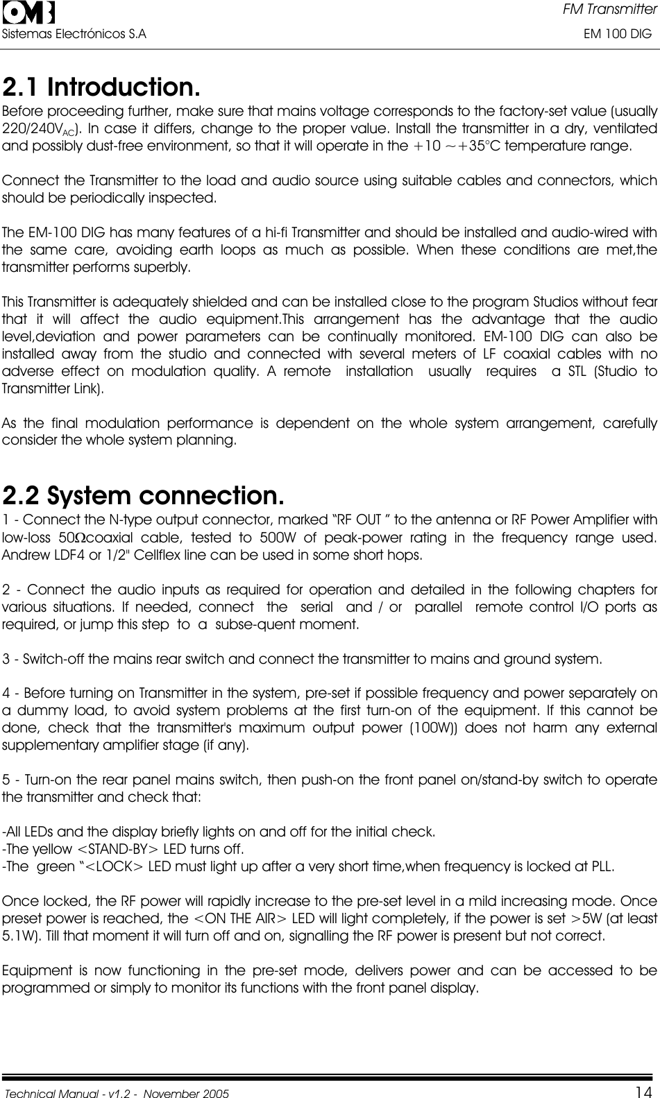 FM Transmitter Sistemas Electrónicos S.A                                                                                                                       EM 100 DIG Technical Manual - v1.2 -  November 2005         142.1 Introduction. Before proceeding further, make sure that mains voltage corresponds to the factory-set value (usually 220/240VAC). In case it differs, change to the proper value. Install the transmitter in a dry, ventilated and possibly dust-free environment, so that it will operate in the +10 ~+35°C temperature range. Connect the Transmitter to the load and audio source using suitable cables and connectors, which should be periodically inspected. The EM-100 DIG has many features of a hi-fi Transmitter and should be installed and audio-wired with the same care, avoiding earth loops as much as possible. When these conditions are met,the transmitter performs superbly. This Transmitter is adequately shielded and can be installed close to the program Studios without fear that it will affect the audio equipment.This arrangement has the advantage that the audio level,deviation and power parameters can be continually monitored. EM-100 DIG can also be installed away from the studio and connected with several meters of LF coaxial cables with no adverse effect on modulation quality. A remote  installation  usually  requires  a STL (Studio to Transmitter Link). As the final modulation performance is dependent on the whole system arrangement, carefully consider the whole system planning.  2.2 System connection.1 - Connect the N-type output connector, marked “RF OUT ” to the antenna or RF Power Amplifier with low-loss 50:coaxial cable, tested to 500W of peak-power rating in the frequency range used. Andrew LDF4 or 1/2&quot; Cellflex line can be used in some short hops.   2 - Connect the audio inputs as required for operation and detailed in the following chapters for various situations. If needed, connect  the  serial  and / or  parallel  remote control I/O ports as  required, or jump this step  to  a  subse-quent moment. 3 - Switch-off the mains rear switch and connect the transmitter to mains and ground system. 4 - Before turning on Transmitter in the system, pre-set if possible frequency and power separately on a dummy load, to avoid system problems at the first turn-on of the equipment. If this cannot be done, check that the transmitter&apos;s maximum output power (100W)) does not harm any external supplementary amplifier stage (if any). 5 - Turn-on the rear panel mains switch, then push-on the front panel on/stand-by switch to operate the transmitter and check that: -All LEDs and the display briefly lights on and off for the initial check. -The yellow &lt;STAND-BY&gt; LED turns off. -The  green “&lt;LOCK&gt; LED must light up after a very short time,when frequency is locked at PLL. Once locked, the RF power will rapidly increase to the pre-set level in a mild increasing mode. Once preset power is reached, the &lt;ON THE AIR&gt; LED will light completely, if the power is set &gt;5W (at least 5.1W). Till that moment it will turn off and on, signalling the RF power is present but not correct. Equipment is now functioning in the pre-set mode, delivers power and can be accessed to be programmed or simply to monitor its functions with the front panel display.  