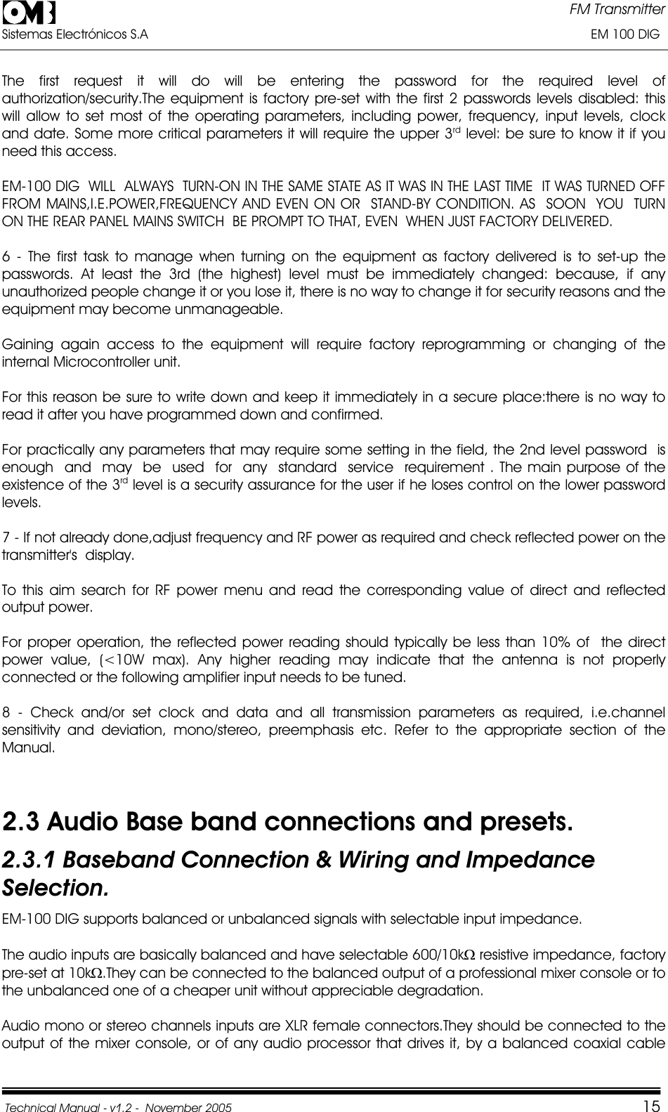 FM Transmitter Sistemas Electrónicos S.A                                                                                                                       EM 100 DIG Technical Manual - v1.2 -  November 2005         15The first request it will do will be entering the password for the required level of authorization/security.The equipment is factory pre-set with the first 2 passwords levels disabled: this will allow to set most of the operating parameters, including power, frequency, input levels, clock and date. Some more critical parameters it will require the upper 3rd level: be sure to know it if you need this access. EM-100 DIG  WILL  ALWAYS  TURN-ON IN THE SAME STATE AS IT WAS IN THE LAST TIME  IT WAS TURNED OFF FROM MAINS,I.E.POWER,FREQUENCY AND EVEN ON OR  STAND-BY CONDITION. AS  SOON  YOU  TURN ON THE REAR PANEL MAINS SWITCH  BE PROMPT TO THAT, EVEN  WHEN JUST FACTORY DELIVERED. 6 - The first task to manage when turning on the equipment as factory delivered is to set-up the passwords. At least the 3rd (the highest) level must be immediately changed: because, if any unauthorized people change it or you lose it, there is no way to change it for security reasons and the equipment may become unmanageable. Gaining again access to the equipment will require factory reprogramming or changing of the internal Microcontroller unit. For this reason be sure to write down and keep it immediately in a secure place:there is no way to read it after you have programmed down and confirmed. For practically any parameters that may require some setting in the field, the 2nd level password  is  enough  and  may  be  used  for  any  standard  service  requirement . The main purpose of the existence of the 3rd level is a security assurance for the user if he loses control on the lower password levels.7 - If not already done,adjust frequency and RF power as required and check reflected power on the transmitter&apos;s  display. To this aim search for RF power menu and read the corresponding value of direct and reflected output power. For proper operation, the reflected power reading should typically be less than 10% of  the direct power value, (&lt;10W max). Any higher reading may indicate that the antenna is not properly connected or the following amplifier input needs to be tuned. 8 - Check and/or set clock and data and all transmission parameters as required, i.e.channel sensitivity and deviation, mono/stereo, preemphasis etc. Refer to the appropriate section of the Manual.2.3 Audio Base band connections and presets. 2.3.1 Baseband Connection &amp; Wiring and Impedance Selection.EM-100 DIG supports balanced or unbalanced signals with selectable input impedance. The audio inputs are basically balanced and have selectable 600/10k: resistive impedance, factory pre-set at 10k:.They can be connected to the balanced output of a professional mixer console or to the unbalanced one of a cheaper unit without appreciable degradation. Audio mono or stereo channels inputs are XLR female connectors.They should be connected to the output of the mixer console, or of any audio processor that drives it, by a balanced coaxial cable 