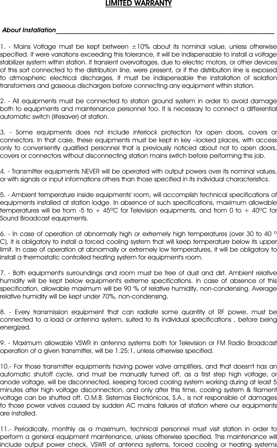 LIMITED WARRANTYAbout Installation_____________________________________________________________ 1. - Mains Voltage must be kept between ±10% about its nominal value, unless otherwise specified. If were variations exceeding this tolerance, it will be indispensable to install a voltage stabilizer system within station. If transient overvoltages, due to electric motors, or other devices of this sort connected to the distribution line, were present, or if the distribution line is exposed to atmospheric electrical discharges, it must be indispensable the installation of isolation transformers and gaseous dischargers before connecting any equipment within station. 2. - All equipments must be connected to station ground system in order to avoid damage both to equipments and maintenance personnel too. It is necessary to connect a differential automatic switch (lifesaver) at station. 3. - Some equipments does not include interlock protection for open doors, covers or connectors. In that case, these equipments must be kept in key –locked places, with access only to conveniently qualified personnel that is previously noticed about not to open doors, covers or connectors without disconnecting station mains switch before performing this job. 4. - Transmitter equipments NEVER will be operated with output powers over its nominal values, or with signals or input informations others than those specified in its individual characteristics. 5. - Ambient temperature inside equipments&apos; room, will accomplish technical specifications of equipments installed at station lodge. In absence of such specifications, maximum allowable temperatures will be from -5 to + 45ºC for Television equipments, and from 0 to + 40ºC for Sound Broadcast equipments. 6. - In case of operation at abnormally high or extremely high temperatures (over 30 to 40 º C), it is obligatory to install a forced cooling system that will keep temperature below its upper limit. In case of operation at abnormally or extremely low temperatures, it will be obligatory to install a thermostatic controlled heating system for equipment&apos;s room. 7. - Both equipment&apos;s surroundings and room must be free of dust and dirt. Ambient relative humidity will be kept below equipment&apos;s extreme specifications. In case of absence of this specification, allowable maximum will be 90 % of relative humidity, non-condensing. Average relative humidity will be kept under 70%, non-condensing. 8. - Every transmission equipment that can radiate some quantity of RF power, must be connected to a load or antenna system, suited to its individual specifications , before being energized. 9. - Maximum allowable VSWR in antenna systems both for Television or FM Radio Broadcast operation of a given transmitter, will be 1.25:1, unless otherwise specified. 10.- For those transmitter equipments having power valve amplifiers, and that doesn&apos;t has an automatic shutoff cycle, and must be manually turned off, as a first step high voltage, or anode voltage, will be disconnected, keeping forced cooling system working during at least 5 minutes after high voltage disconnection, and only after this time, cooling system &amp; filament voltage can be shutted off. O.M.B. Sistemas Electrónicos, S.A., is not responsible of damages to those power valves caused by sudden AC mains failures at station where our equipments are installed. 11.- Periodically, monthly as a maximum, technical personnel must visit station in order to perform a general equipment maintenance, unless otherwise specified. This maintenance will include output power check, VSWR of antenna systems, forced cooling or heating systems 