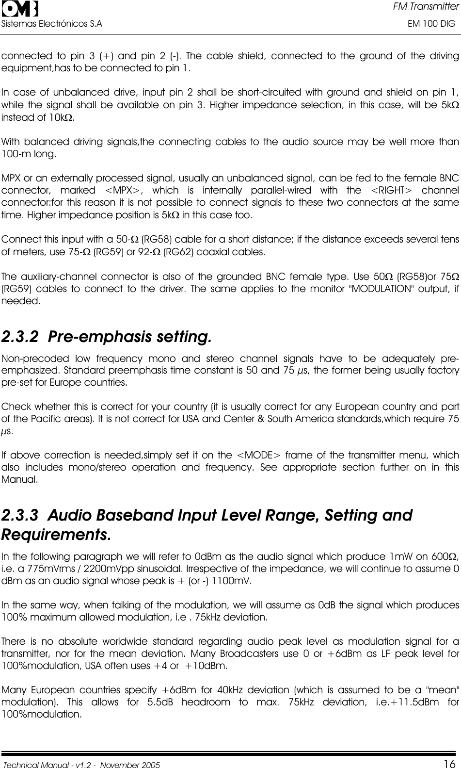 FM Transmitter Sistemas Electrónicos S.A                                                                                                                       EM 100 DIG Technical Manual - v1.2 -  November 2005         16connected to pin 3 (+) and pin 2 (-). The cable shield, connected to the ground of the driving equipment,has to be connected to pin 1. In case of unbalanced drive, input pin 2 shall be short-circuited with ground and shield on pin 1, while the signal shall be available on pin 3. Higher impedance selection, in this case, will be 5k:instead of 10k:.With balanced driving signals,the connecting cables to the audio source may be well more than 100-m long. MPX or an externally processed signal, usually an unbalanced signal, can be fed to the female BNC connector, marked &lt;MPX&gt;, which is internally parallel-wired with the &lt;RIGHT&gt; channel connector:for this reason it is not possible to connect signals to these two connectors at the same time. Higher impedance position is 5k: in this case too. Connect this input with a 50-: (RG58) cable for a short distance; if the distance exceeds several tens of meters, use 75-: (RG59) or 92-: (RG62) coaxial cables. The auxiliary-channel connector is also of the grounded BNC female type. Use 50: (RG58)or 75:(RG59) cables to connect to the driver. The same applies to the monitor &quot;MODULATION&quot; output, if needed.2.3.2  Pre-emphasis setting. Non-precoded low frequency mono and stereo channel signals have to be adequately pre-emphasized. Standard preemphasis time constant is 50 and 75 µs, the former being usually factory pre-set for Europe countries. Check whether this is correct for your country (it is usually correct for any European country and part of the Pacific areas). It is not correct for USA and Center &amp; South America standards,which require 75 µs.If above correction is needed,simply set it on the &lt;MODE&gt; frame of the transmitter menu, which also includes mono/stereo operation and frequency. See appropriate section further on in this Manual.2.3.3  Audio Baseband Input Level Range, Setting and Requirements. In the following paragraph we will refer to 0dBm as the audio signal which produce 1mW on 600:,i.e. a 775mVrms / 2200mVpp sinusoidal. Irrespective of the impedance, we will continue to assume 0 dBm as an audio signal whose peak is + (or -) 1100mV. In the same way, when talking of the modulation, we will assume as 0dB the signal which produces 100% maximum allowed modulation, i.e . 75kHz deviation. There is no absolute worldwide standard regarding audio peak level as modulation signal for a transmitter, nor for the mean deviation. Many Broadcasters use 0 or +6dBm as LF peak level for 100%modulation, USA often uses +4 or  +10dBm. Many European countries specify +6dBm for 40kHz deviation (which is assumed to be a &quot;mean&quot; modulation). This allows for 5.5dB headroom to max. 75kHz deviation, i.e.+11.5dBm for 100%modulation. 