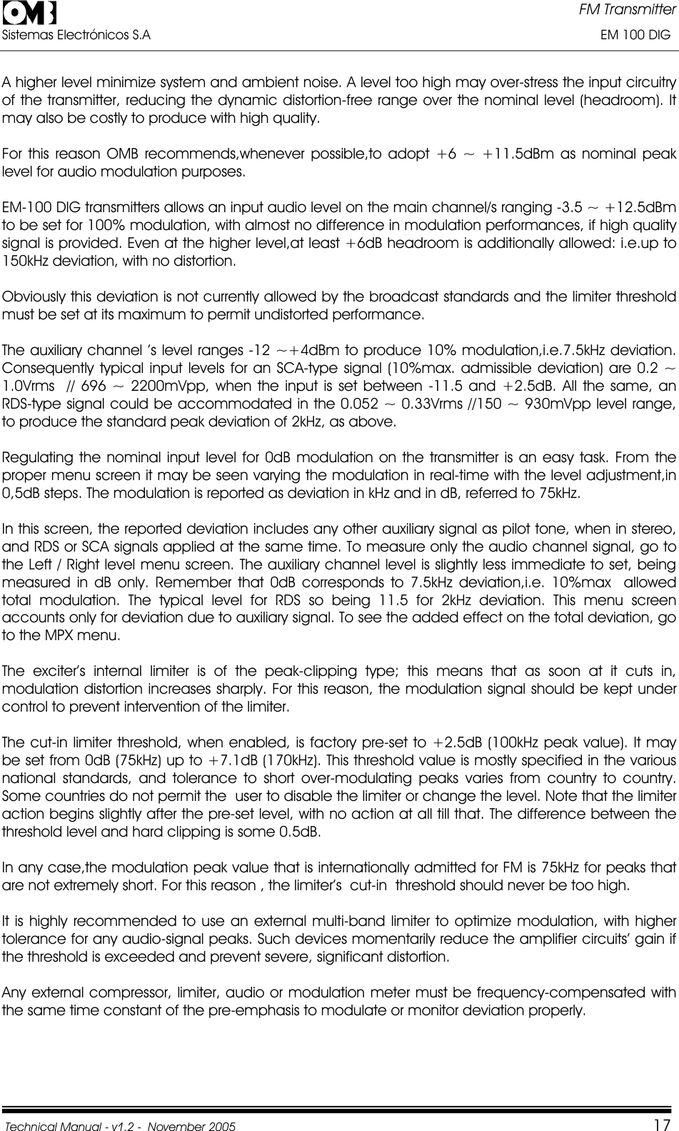 FM Transmitter Sistemas Electrónicos S.A                                                                                                                       EM 100 DIG Technical Manual - v1.2 -  November 2005         17A higher level minimize system and ambient noise. A level too high may over-stress the input circuitry of the transmitter, reducing the dynamic distortion-free range over the nominal level (headroom). It may also be costly to produce with high quality. For this reason OMB recommends,whenever possible,to adopt +6 ~ +11.5dBm as nominal peak level for audio modulation purposes. EM-100 DIG transmitters allows an input audio level on the main channel/s ranging -3.5 ~ +12.5dBm to be set for 100% modulation, with almost no difference in modulation performances, if high quality signal is provided. Even at the higher level,at least +6dB headroom is additionally allowed: i.e.up to 150kHz deviation, with no distortion. Obviously this deviation is not currently allowed by the broadcast standards and the limiter threshold must be set at its maximum to permit undistorted performance. The auxiliary channel ’s level ranges -12 ~+4dBm to produce 10% modulation,i.e.7.5kHz deviation. Consequently typical input levels for an SCA-type signal (10%max. admissible deviation) are 0.2 ~ 1.0Vrms  // 696 ~ 2200mVpp, when the input is set between -11.5 and +2.5dB. All the same, an RDS-type signal could be accommodated in the 0.052 ~ 0.33Vrms //150 ~ 930mVpp level range,  to produce the standard peak deviation of 2kHz, as above. Regulating the nominal input level for 0dB modulation on the transmitter is an easy task. From the proper menu screen it may be seen varying the modulation in real-time with the level adjustment,in 0,5dB steps. The modulation is reported as deviation in kHz and in dB, referred to 75kHz. In this screen, the reported deviation includes any other auxiliary signal as pilot tone, when in stereo, and RDS or SCA signals applied at the same time. To measure only the audio channel signal, go to the Left / Right level menu screen. The auxiliary channel level is slightly less immediate to set, being measured in dB only. Remember that 0dB corresponds to 7.5kHz deviation,i.e. 10%max  allowed total modulation. The typical level for RDS so being 11.5 for 2kHz deviation. This menu screen accounts only for deviation due to auxiliary signal. To see the added effect on the total deviation, go to the MPX menu. The exciter’s internal limiter is of the peak-clipping type; this means that as soon at it cuts in, modulation distortion increases sharply. For this reason, the modulation signal should be kept under control to prevent intervention of the limiter. The cut-in limiter threshold, when enabled, is factory pre-set to +2.5dB (100kHz peak value). It may be set from 0dB (75kHz) up to +7.1dB (170kHz). This threshold value is mostly specified in the various national standards, and tolerance to short over-modulating peaks varies from country to country.  Some countries do not permit the  user to disable the limiter or change the level. Note that the limiter action begins slightly after the pre-set level, with no action at all till that. The difference between the threshold level and hard clipping is some 0.5dB. In any case,the modulation peak value that is internationally admitted for FM is 75kHz for peaks that are not extremely short. For this reason , the limiter’s  cut-in  threshold should never be too high. It is highly recommended to use an external multi-band limiter to optimize modulation, with higher tolerance for any audio-signal peaks. Such devices momentarily reduce the amplifier circuits’ gain if the threshold is exceeded and prevent severe, significant distortion. Any external compressor, limiter, audio or modulation meter must be frequency-compensated with the same time constant of the pre-emphasis to modulate or monitor deviation properly. 