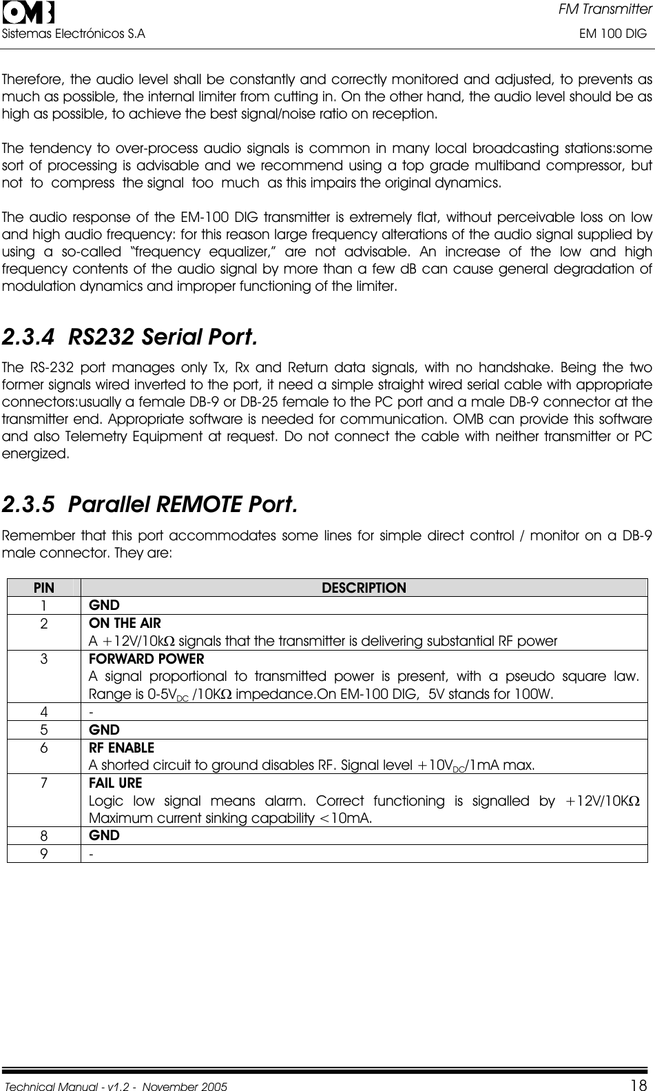 FM Transmitter Sistemas Electrónicos S.A                                                                                                                       EM 100 DIG Technical Manual - v1.2 -  November 2005         18Therefore, the audio level shall be constantly and correctly monitored and adjusted, to prevents as much as possible, the internal limiter from cutting in. On the other hand, the audio level should be as high as possible, to achieve the best signal/noise ratio on reception. The tendency to over-process audio signals is common in many local broadcasting stations:some sort of processing is advisable and we recommend using a top grade multiband compressor, but not  to  compress  the signal  too  much  as this impairs the original dynamics. The audio response of the EM-100 DIG transmitter is extremely flat, without perceivable loss on low and high audio frequency: for this reason large frequency alterations of the audio signal supplied by using a so-called “frequency equalizer,” are not advisable. An increase of the low and high frequency contents of the audio signal by more than a few dB can cause general degradation of modulation dynamics and improper functioning of the limiter. 2.3.4  RS232 Serial Port. The RS-232 port manages only Tx, Rx and Return data signals, with no handshake. Being the two former signals wired inverted to the port, it need a simple straight wired serial cable with appropriate connectors:usually a female DB-9 or DB-25 female to the PC port and a male DB-9 connector at the transmitter end. Appropriate software is needed for communication. OMB can provide this software and also Telemetry Equipment at request. Do not connect the cable with neither transmitter or PC energized.2.3.5  Parallel REMOTE Port. Remember that this port accommodates some lines for simple direct control / monitor on a DB-9 male connector. They are: PIN DESCRIPTION1GND2ON THE AIR      A +12V/10k: signals that the transmitter is delivering substantial RF power 3FORWARD POWER   A signal proportional to transmitted power is present, with a pseudo square law. Range is 0-5VDC /10K: impedance.On EM-100 DIG,  5V stands for 100W. 4 - 5GND6RF ENABLE   A shorted circuit to ground disables RF. Signal level +10VDC/1mA max. 7FAIL URE            Logic low signal means alarm. Correct functioning is signalled by +12V/10K:Maximum current sinking capability &lt;10mA. 8GND9 - 