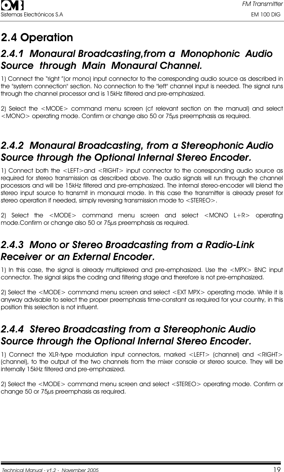 FM Transmitter Sistemas Electrónicos S.A                                                                                                                       EM 100 DIG Technical Manual - v1.2 -  November 2005         192.4 Operation 2.4.1  Monaural Broadcasting,from a  Monophonic  AudioSource  through  Main  Monaural Channel. 1) Connect the “right ”(or mono) input connector to the corresponding audio source as described in the &quot;system connection&quot; section. No connection to the &quot;left&quot; channel input is needed. The signal runs through the channel processor and is 15kHz filtered and pre-emphasized. 2) Select the &lt;MODE&gt; command menu screen (cf relevant section on the manual) and select &lt;MONO&gt; operating mode. Confirm or change also 50 or 75µs preemphasis as required. 2.4.2  Monaural Broadcasting, from a Stereophonic Audio Source through the Optional Internal Stereo Encoder. 1) Connect both the &lt;LEFT&gt;and &lt;RIGHT&gt; input connector to the corresponding audio source as required for stereo transmission as described above. The audio signals will run through the channel processors and will be 15kHz filtered and pre-emphasized. The internal stereo-encoder will blend the stereo input source to transmit in monaural mode. In this case the transmitter is already preset for stereo operation if needed, simply reversing transmission mode to &lt;STEREO&gt;. 2) Select the &lt;MODE&gt; command menu screen and select &lt;MONO L+R&gt; operating mode.Confirm or change also 50 or 75µs preemphasis as required. 2.4.3  Mono or Stereo Broadcasting from a Radio-Link Receiver or an External Encoder. 1) In this case, the signal is already multiplexed and pre-emphasized. Use the &lt;MPX&gt; BNC input connector. The signal skips the coding and filtering stage and therefore is not pre-emphasized. 2) Select the &lt;MODE&gt; command menu screen and select &lt;EXT MPX&gt; operating mode. While it is anyway advisable to select the proper preemphasis time-constant as required for your country, in this position this selection is not influent. 2.4.4  Stereo Broadcasting from a Stereophonic Audio Source through the Optional Internal Stereo Encoder. 1) Connect the XLR-type modulation input connectors, marked &lt;LEFT&gt; (channel) and &lt;RIGHT&gt; (channel), to the output of the two channels from the mixer console or stereo source. They will be internally 15kHz filtered and pre-emphasized. 2) Select the &lt;MODE&gt; command menu screen and select &lt;STEREO&gt; operating mode. Confirm or change 50 or 75µs preemphasis as required. 