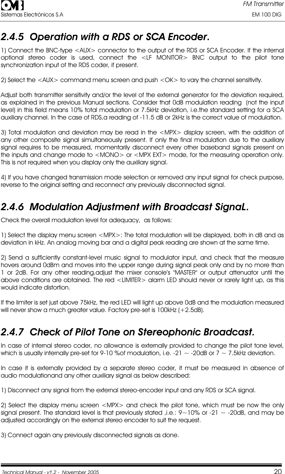 FM Transmitter Sistemas Electrónicos S.A                                                                                                                       EM 100 DIG Technical Manual - v1.2 -  November 2005         202.4.5  Operation with a RDS or SCA Encoder. 1) Connect the BNC-type &lt;AUX&gt; connector to the output of the RDS or SCA Encoder. If the internal optional stereo coder is used, connect the &lt;LF MONITOR&gt; BNC output to the pilot tone synchronization input of the RDS coder, if present. 2) Select the &lt;AUX&gt; command menu screen and push &lt;OK&gt; to vary the channel sensitivity.  Adjust both transmitter sensitivity and/or the level of the external generator for the deviation required, as explained in the previous Manual sections. Consider that 0dB modulation reading  (not the input level) in this field means 10% total modulation or 7.5kHz deviation, i.e.the standard setting for a SCA auxiliary channel. In the case of RDS,a reading of -11.5 dB or 2kHz is the correct value of modulation.   3) Total modulation and deviation may be read in the &lt;MPX&gt; display screen, with the addition of any other composite signal simultaneously present. If only the final modulation due to the auxiliary signal requires to be measured, momentarily disconnect every other baseband signals present on the inputs and change mode to &lt;MONO&gt; or &lt;MPX EXT&gt; mode, for the measuring operation only. This is not required when you display only the auxiliary signal. 4) If you have changed transmission mode selection or removed any input signal for check purpose, reverse to the original setting and reconnect any previously disconnected signal. 2.4.6  Modulation Adjustment with Broadcast SignaL. Check the overall modulation level for adequacy,  as follows: 1) Select the display menu screen &lt;MPX&gt;: The total modulation will be displayed, both in dB and as deviation in kHz. An analog moving bar and a digital peak reading are shown at the same time. 2) Send a sufficiently constant-level music signal to modulator input, and check that the measure hovers around 0dBm and moves into the upper range during signal peak only and by no more than 1 or 2dB. For any other reading,adjust the mixer console’s &quot;MASTER&quot; or output attenuator until the above conditions are obtained. The red &lt;LIMITER&gt; alarm LED should never or rarely light up, as this would indicate distortion. If the limiter is set just above 75kHz, the red LED will light up above 0dB and the modulation measured will never show a much greater value. Factory pre-set is 100kHz (+2.5dB). 2.4.7  Check of Pilot Tone on Stereophonic Broadcast. In case of internal stereo coder, no allowance is externally provided to change the pilot tone level, which is usually internally pre-set for 9-10 %of modulation, i.e. -21 ~ -20dB or 7 ~ 7.5kHz deviation. In case it is externally provided by a separate stereo coder, it must be measured in absence of audio modulationand any other auxiliary signal as below described: 1) Disconnect any signal from the external stereo-encoder input and any RDS or SCA signal. 2) Select the display menu screen &lt;MPX&gt; and check the pilot tone, which must be now the only signal present. The standard level is that previously stated ,i.e.: 9~10% or -21 ~ -20dB, and may be adjusted accordingly on the external stereo encoder to suit the request. 3) Connect again any previously disconnected signals as done. 