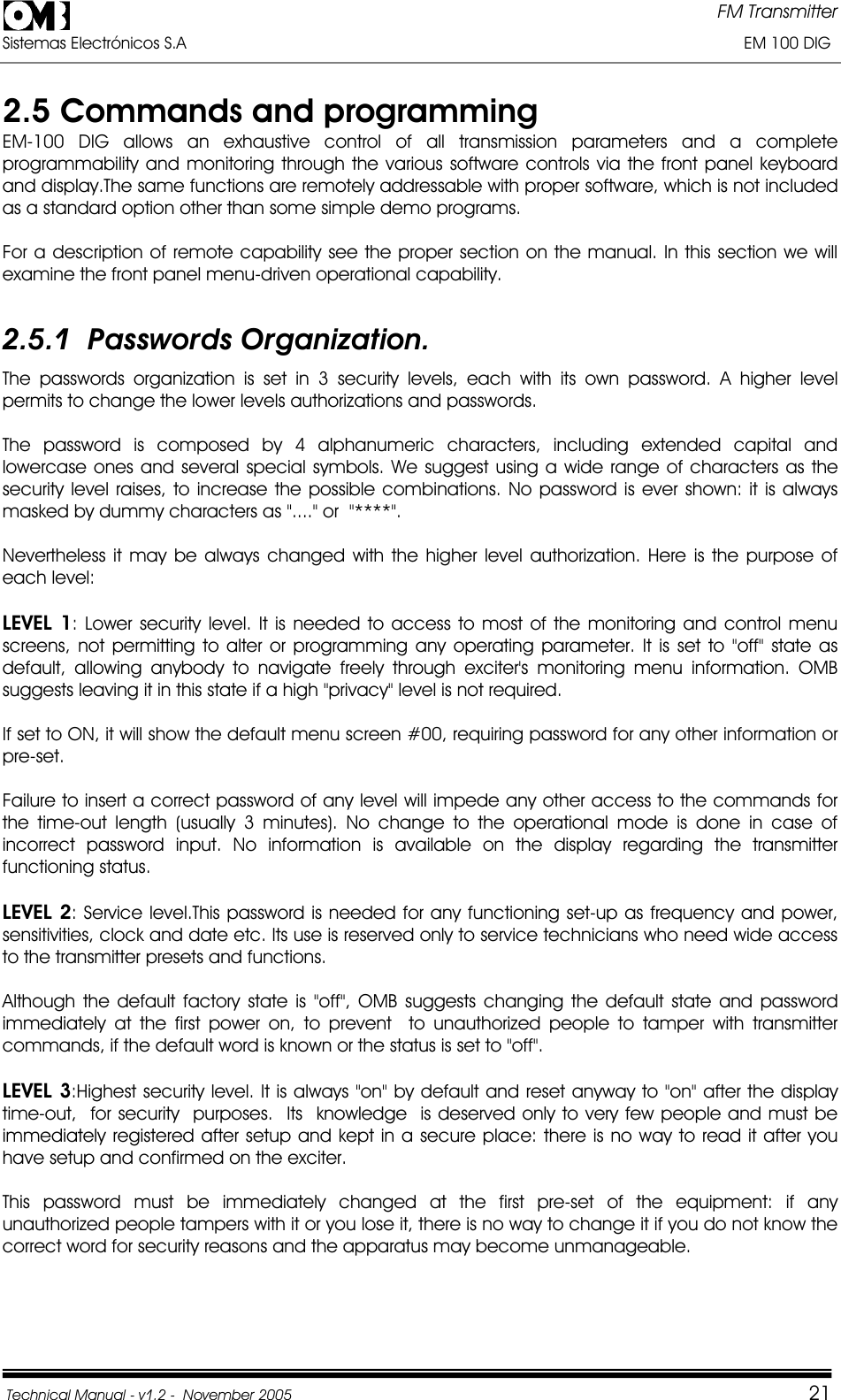 FM Transmitter Sistemas Electrónicos S.A                                                                                                                       EM 100 DIG Technical Manual - v1.2 -  November 2005         212.5 Commands and programming EM-100 DIG allows an exhaustive control of all transmission parameters and a complete programmability and monitoring through the various software controls via the front panel keyboard and display.The same functions are remotely addressable with proper software, which is not included as a standard option other than some simple demo programs. For a description of remote capability see the proper section on the manual. In this section we will examine the front panel menu-driven operational capability. 2.5.1  Passwords Organization. The passwords organization is set in 3 security levels, each with its own password. A higher level permits to change the lower levels authorizations and passwords. The password is composed by 4 alphanumeric characters, including extended capital and lowercase ones and several special symbols. We suggest using a wide range of characters as the security level raises, to increase the possible combinations. No password is ever shown: it is always masked by dummy characters as &quot;....&quot; or  &quot;****&quot;. Nevertheless it may be always changed with the higher level authorization. Here is the purpose of each level: LEVEL 1: Lower security level. It is needed to access to most of the monitoring and control menu screens, not permitting to alter or programming any operating parameter. It is set to &quot;off&quot; state as default, allowing anybody to navigate freely through exciter&apos;s monitoring menu information. OMB suggests leaving it in this state if a high &quot;privacy&quot; level is not required. If set to ON, it will show the default menu screen #00, requiring password for any other information or pre-set.Failure to insert a correct password of any level will impede any other access to the commands for the time-out length (usually 3 minutes). No change to the operational mode is done in case of incorrect password input. No information is available on the display regarding the transmitter functioning status. LEVEL 2: Service level.This password is needed for any functioning set-up as frequency and power, sensitivities, clock and date etc. Its use is reserved only to service technicians who need wide access to the transmitter presets and functions. Although the default factory state is &quot;off&quot;, OMB suggests changing the default state and password immediately at the first power on, to prevent  to unauthorized people to tamper with transmitter commands, if the default word is known or the status is set to &quot;off&quot;. LEVEL 3:Highest security level. It is always &quot;on&quot; by default and reset anyway to &quot;on&quot; after the display  time-out,  for security  purposes.  Its  knowledge  is deserved only to very few people and must be immediately registered after setup and kept in a secure place: there is no way to read it after you have setup and confirmed on the exciter. This password must be immediately changed at the first pre-set of the equipment: if any unauthorized people tampers with it or you lose it, there is no way to change it if you do not know the correct word for security reasons and the apparatus may become unmanageable. 
