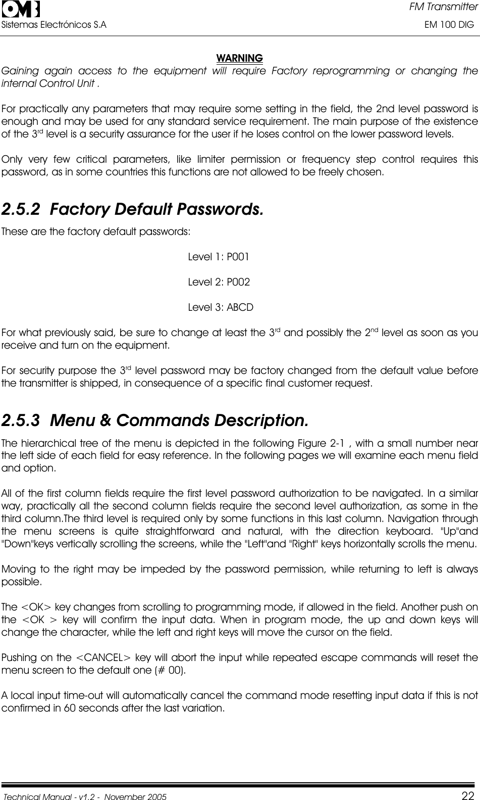 FM Transmitter Sistemas Electrónicos S.A                                                                                                                       EM 100 DIG Technical Manual - v1.2 -  November 2005         22WARNINGGaining again access to the equipment will require Factory reprogramming or changing the internal Control Unit . For practically any parameters that may require some setting in the field, the 2nd level password is enough and may be used for any standard service requirement. The main purpose of the existence of the 3rd level is a security assurance for the user if he loses control on the lower password levels. Only very few critical parameters, like limiter permission or frequency step control requires this password, as in some countries this functions are not allowed to be freely chosen. 2.5.2  Factory Default Passwords. These are the factory default passwords:                                                                Level 1: P001                                                                Level 2: P002                                                                Level 3: ABCD For what previously said, be sure to change at least the 3rd and possibly the 2nd level as soon as you receive and turn on the equipment. For security purpose the 3rd level password may be factory changed from the default value before the transmitter is shipped, in consequence of a specific final customer request. 2.5.3  Menu &amp; Commands Description. The hierarchical tree of the menu is depicted in the following Figure 2-1 , with a small number near the left side of each field for easy reference. In the following pages we will examine each menu field and option. All of the first column fields require the first level password authorization to be navigated. In a similar way, practically all the second column fields require the second level authorization, as some in the third column.The third level is required only by some functions in this last column. Navigation through the menu screens is quite straightforward and natural, with the direction keyboard. &quot;Up&quot;and &quot;Down&quot;keys vertically scrolling the screens, while the &quot;Left&quot;and &quot;Right&quot; keys horizontally scrolls the menu. Moving to the right may be impeded by the password permission, while returning to left is always possible.The &lt;OK&gt; key changes from scrolling to programming mode, if allowed in the field. Another push on the &lt;OK &gt; key will confirm the input data. When in program mode, the up and down keys will change the character, while the left and right keys will move the cursor on the field. Pushing on the &lt;CANCEL&gt; key will abort the input while repeated escape commands will reset the menu screen to the default one (# 00). A local input time-out will automatically cancel the command mode resetting input data if this is not confirmed in 60 seconds after the last variation. 